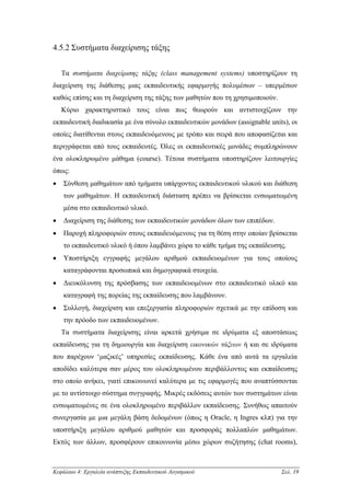 4.5.2 Συστήµατα διαχείρισης τάξης


    Τα συστήµατα διαχείρισης τάξης (class management systems) υποστηρίζουν τη
διαχείριση της διάθεσης µιας εκπαιδευτικής εφαρµογής πολυµέσων – υπερµέσων
καθώς επίσης και τη διαχείριση της τάξης των µαθητών που τη χρησιµοποιούν.
    Κύριο χαρακτηριστικό τους είναι πως θεωρούν και αντιστοιχίζουν την
εκπαιδευτική διαδικασία µε ένα σύνολο εκπαιδευτικών µονάδων (assignable units), οι
οποίες διατίθενται στους εκπαιδευόµενους µε τρόπο και σειρά που αποφασίζεται και
περιγράφεται από τους εκπαιδευτές. Όλες οι εκπαιδευτικές µονάδες συµπληρώνουν
ένα ολοκληρωµένο µάθηµα (course). Τέτοια συστήµατα υποστηρίζουν λειτουργίες
όπως:
•   Σύνθεση µαθηµάτων από τµήµατα υπάρχοντος εκπαιδευτικού υλικού και διάθεση
    των µαθηµάτων. Η εκπαιδευτική διάσταση πρέπει να βρίσκεται ενσωµατωµένη
    µέσα στο εκπαιδευτικό υλικό.
•   ∆ιαχείριση της διάθεσης των εκπαιδευτικών µονάδων όλων των επιπέδων.
•   Παροχή πληροφοριών στους εκπαιδευόµενους για τη θέση στην οποίαν βρίσκεται
    το εκπαιδευτικό υλικό ή όπου λαµβάνει χώρα το κάθε τµήµα της εκπαίδευσης.
•   Υποστήριξη εγγραφής µεγάλου αριθµού εκπαιδευοµένων για τους οποίους
    καταγράφονται προσωπικά και δηµογραφικά στοιχεία.
•   ∆ιευκόλυνση της πρόσβασης των εκπαιδευοµένων στο εκπαιδευτικό υλικό και
    καταγραφή της πορείας της εκπαίδευσης που λαµβάνουν.
•   Συλλογή, διαχείριση και επεξεργασία πληροφοριών σχετικά µε την επίδοση και
    την πρόοδο των εκπαιδευοµένων.
    Τα συστήµατα διαχείρισης είναι αρκετά χρήσιµα σε ιδρύµατα εξ αποστάσεως
εκπαίδευσης για τη δηµιουργία και διαχείριση εικονικών τάξεων ή και σε ιδρύµατα
που παρέχουν ‘µαζικές’ υπηρεσίες εκπαίδευσης. Κάθε ένα από αυτά τα εργαλεία
αποδίδει καλύτερα σαν µέρος του ολοκληρωµένου περιβάλλοντος και εκπαίδευσης
στο οποίο ανήκει, γιατί επικοινωνεί καλύτερα µε τις εφαρµογές που αναπτύσσονται
µε το αντίστοιχο σύστηµα συγγραφής. Μικρές εκδόσεις αυτών των συστηµάτων είναι
ενσωµατωµένες σε ένα ολοκληρωµένο περιβάλλον εκπαίδευσης. Συνήθως απαιτούν
συνεργασία µε µια µεγάλη βάση δεδοµένων (όπως η Oracle, η Ingres κλπ) για την
υποστήριξη µεγάλου αριθµού µαθητών και προσφοράς πολλαπλών µαθηµάτων.
Εκτός των άλλων, προσφέρουν επικοινωνία µέσω χώρων συζήτησης (chat rooms),



Κεφάλαιο 4: Εργαλεία ανάπτυξης Εκπαιδευτικού Λογισµικού                      Σελ. 19
 