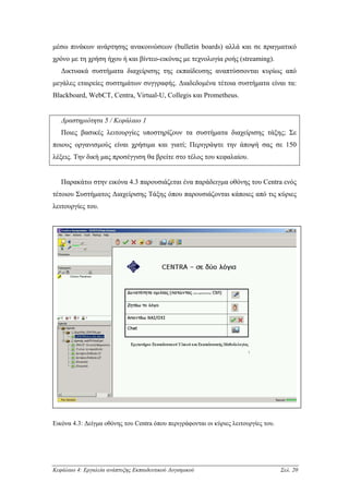 µέσω πινάκων ανάρτησης ανακοινώσεων (bulletin boards) αλλά και σε πραγµατικό
χρόνο µε τη χρήση ήχου ή και βίντεο-εικόνας µε τεχνολογία ροής (streaming).
   ∆ικτυακά συστήµατα διαχείρισης της εκπαίδευσης αναπτύσσονται κυρίως από
µεγάλες εταιρείες συστηµάτων συγγραφής. ∆ιαδεδοµένα τέτοια συστήµατα είναι τα:
Blackboard, WebCT, Centra, Virtual-U, Collegis και Prometheus.


   ∆ραστηριότητα 5 / Κεφάλαιο 1
   Ποιες βασικές λειτουργίες υποστηρίζουν τα συστήµατα διαχείρισης τάξης; Σε
ποιους οργανισµούς είναι χρήσιµα και γιατί; Περιγράψτε την άποψή σας σε 150
λέξεις. Την δική µας προσέγγιση θα βρείτε στο τέλος του κεφαλαίου.


   Παρακάτω στην εικόνα 4.3 παρουσιάζεται ένα παράδειγµα οθόνης του Centra ενός
τέτοιου Συστήµατος ∆ιαχείρισης Τάξης όπου παρουσιάζονται κάποιες από τις κύριες
λειτουργίες του.




Εικόνα 4.3: ∆είγµα οθόνης του Centra όπου περιγράφονται οι κύριες λειτουργίες του.




Κεφάλαιο 4: Εργαλεία ανάπτυξης Εκπαιδευτικού Λογισµικού                              Σελ. 20
 
