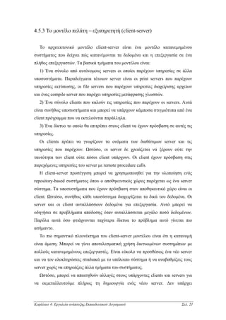 4.5.3 Το µοντέλο πελάτη – εξυπηρετητή (client-server)


   Το αρχιτεκτονικό µοντέλο client-server είναι ένα µοντέλο κατανεµηµένου
συστήµατος που δείχνει πώς κατανέµονται τα δεδοµένα και η επεξεργασία σε ένα
πλήθος επεξεργαστών. Τα βασικά τµήµατα του µοντέλου είναι:
   1) Ένα σύνολο από αυτόνοµους servers οι οποίοι παρέχουν υπηρεσίες σε άλλα
υποσυστήµατα. Παραδείγµατα τέτοιων server είναι οι print servers που παρέχουν
υπηρεσίες εκτύπωσης, οι file servers που παρέχουν υπηρεσίες διαχείρισης αρχείων
και ένας compile server που παρέχει υπηρεσίες µετάφρασης γλωσσών.
   2) Ένα σύνολο clients που καλούν τις υπηρεσίες που παρέχουν οι servers. Αυτά
είναι συνήθως υποσυστήµατα και µπορεί να υπάρχουν κάµποσα στιγµιότυπα από ένα
client πρόγραµµα που να εκτελούνται παράλληλα.
   3) Ένα δίκτυο το οποίο θα επιτρέπει στους client να έχουν πρόσβαση σε αυτές τις
υπηρεσίες.
   Οι clients πρέπει να γνωρίζουν τα ονόµατα των διαθέσιµων server και τις
υπηρεσίες που παρέχουν. Ωστόσο, οι server δε χρειάζεται να ξέρουν ούτε την
ταυτότητα των client ούτε πόσοι client υπάρχουν. Οι client έχουν πρόσβαση στις
παρεχόµενες υπηρεσίες του server µε remote procedure calls.
   Η client-server προσέγγιση µπορεί να χρησιµοποιηθεί για την υλοποίηση ενός
repository-based συστήµατος όπου ο αποθηκευτικός χώρος παρέχεται ως ένα server
σύστηµα. Τα υποσυστήµατα που έχουν πρόσβαση στον αποθηκευτικό χώρο είναι οι
client. Ωστόσο, συνήθως κάθε υποσύστηµα διαχειρίζεται τα δικά του δεδοµένα. Οι
server και οι client ανταλλάσσουν δεδοµένα για επεξεργασία. Αυτό µπορεί να
οδηγήσει σε προβλήµατα απόδοσης όταν ανταλλάσσεται µεγάλο ποσό δεδοµένων.
Παρόλα αυτά όσο φτιάχνονται ταχύτερα δίκτυα το πρόβληµα αυτό γίνεται πιο
ασήµαντο.
   Το πιο σηµαντικό πλεονέκτηµα του client-server µοντέλου είναι ότι η κατανοµή
είναι άµεση. Μπορεί να γίνει αποτελεσµατική χρήση δικτυωµένων συστηµάτων µε
πολλούς κατανεµηµένους επεξεργαστές. Είναι εύκολο να προσθέσεις ένα νέο server
και να τον ολοκληρώσεις σταδιακά µε το υπόλοιπο σύστηµα ή να αναβαθµίζεις τους
server χωρίς να επηρεάζεις άλλα τµήµατα του συστήµατος.
   Ωστόσο, µπορεί να απαιτηθούν αλλαγές στους υπάρχοντες clients και servers για
να εκµεταλλευτούµε πλήρως τη δηµιουργία ενός νέου server. ∆εν υπάρχει



Κεφάλαιο 4: Εργαλεία ανάπτυξης Εκπαιδευτικού Λογισµικού                     Σελ. 21
 