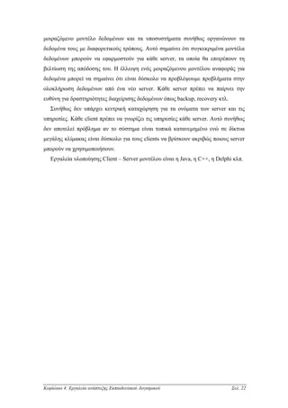 µοιραζόµενο µοντέλο δεδοµένων και τα υποσυστήµατα συνήθως οργανώνουν τα
δεδοµένα τους µε διαφορετικούς τρόπους. Αυτό σηµαίνει ότι συγκεκριµένα µοντέλα
δεδοµένων µπορούν να εφαρµοστούν για κάθε server, τα οποία θα επιτρέπουν τη
βελτίωση της απόδοσης του. Η έλλειψη ενός µοιραζόµενου µοντέλου αναφοράς για
δεδοµένα µπορεί να σηµαίνει ότι είναι δύσκολο να προβλέψουµε προβλήµατα στην
ολοκλήρωση δεδοµένων από ένα νέο server. Κάθε server πρέπει να παίρνει την
ευθύνη για δραστηριότητες διαχείρισης δεδοµένων όπως backup, recovery κτλ.
   Συνήθως δεν υπάρχει κεντρική καταχώρηση για τα ονόµατα των server και τις
υπηρεσίες. Κάθε client πρέπει να γνωρίζει τις υπηρεσίες κάθε server. Αυτό συνήθως
δεν αποτελεί πρόβληµα αν το σύστηµα είναι τοπικά κατανεµηµένο ενώ σε δίκτυα
µεγάλης κλίµακας είναι δύσκολο για τους clients να βρίσκουν ακριβώς ποιους server
µπορούν να χρησιµοποιήσουν.
   Εργαλεία υλοποίησης Client – Server µοντέλου είναι η Java, η C++, η Delphi κλπ.




Κεφάλαιο 4: Εργαλεία ανάπτυξης Εκπαιδευτικού Λογισµικού                      Σελ. 22
 