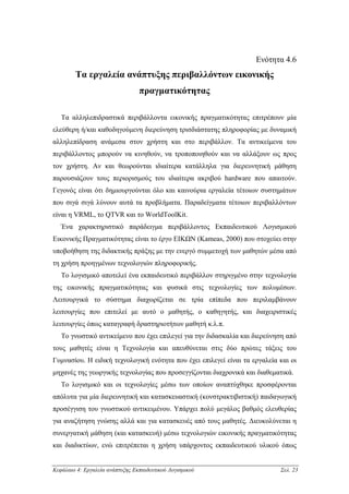 Ενότητα 4.6
        Τα εργαλεία ανάπτυξης περιβαλλόντων εικονικής
                                 πραγµατικότητας

   Τα αλληλεπιδραστικά περιβάλλοντα εικονικής πραγµατικότητας επιτρέπουν µία
ελεύθερη ή/και καθοδηγούµενη διερεύνηση τρισδιάστατης πληροφορίας µε δυναµική
αλληλεπίδραση ανάµεσα στον χρήστη και στο περιβάλλον. Τα αντικείµενα του
περιβάλλοντος µπορούν να κινηθούν, να τροποποιηθούν και να αλλάξουν ως προς
τον χρήστη. Αν και θεωρούνται ιδιαίτερα κατάλληλα για διερευνητική µάθηση
παρουσιάζουν τους περιορισµούς του ιδιαίτερα ακριβού hardware που απαιτούν.
Γεγονός είναι ότι δηµιουργούνται όλο και καινούρια εργαλεία τέτοιων συστηµάτων
που σιγά σιγά λύνουν αυτά τα προβλήµατα. Παραδείγµατα τέτοιων περιβαλλόντων
είναι η VRML, το QTVR και το WorldToolKit.
   Ένα χαρακτηριστικό παράδειγµα περιβάλλοντος Εκπαιδευτικού Λογισµικού
Εικονικής Πραγµατικότητας είναι το έργο ΕΙΚΩΝ (Kameas, 2000) που στοχεύει στην
υποβοήθηση της διδακτικής πράξης µε την ενεργό συµµετοχή των µαθητών µέσα από
τη χρήση προηγµένων τεχνολογιών πληροφορικής.
   Το λογισµικό αποτελεί ένα εκπαιδευτικό περιβάλλον στηριγµένο στην τεχνολογία
της εικονικής πραγµατικότητας και φυσικά στις τεχνολογίες των πολυµέσων.
Λειτουργικά το σύστηµα διαχωρίζεται σε τρία επίπεδα που περιλαµβάνουν
λειτουργίες που επιτελεί µε αυτό ο µαθητής, ο καθηγητής, και διαχειριστικές
λειτουργίες όπως καταγραφή δραστηριοτήτων µαθητή κ.λ.π.
   Το γνωστικό αντικείµενο που έχει επιλεγεί για την διδασκαλία και διερεύνηση από
τους µαθητές είναι η Τεχνολογία και απευθύνεται στις δύο πρώτες τάξεις του
Γυµνασίου. Η ειδική τεχνολογική ενότητα που έχει επιλεγεί είναι τα εργαλεία και οι
µηχανές της γεωργικής τεχνολογίας που προσεγγίζονται διαχρονικά και διαθεµατικά.
   Το λογισµικό και οι τεχνολογίες µέσω των οποίων αναπτύχθηκε προσφέρονται
απόλυτα για µία διερευνητική και κατασκευαστική (κονστρακτιβιστική) παιδαγωγική
προσέγγιση του γνωστικού αντικειµένου. Υπάρχει πολύ µεγάλος βαθµός ελευθερίας
για αναζήτηση γνώσης αλλά και για κατασκευές από τους µαθητές. ∆ιευκολύνεται η
συνεργατική µάθηση (και κατασκευή) µέσω τεχνολογιών εικονικής πραγµατικότητας
και διαδικτύων, ενώ επιτρέπεται η χρήση υπάρχοντος εκπαιδευτικού υλικού όπως


Κεφάλαιο 4: Εργαλεία ανάπτυξης Εκπαιδευτικού Λογισµικού                     Σελ. 23
 