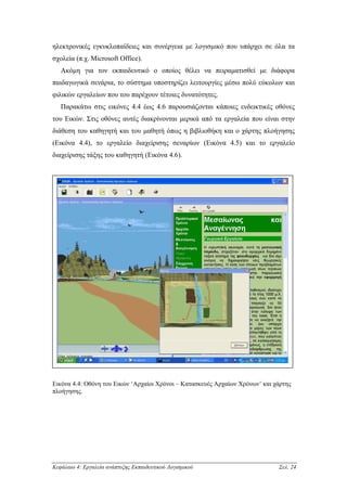 ηλεκτρονικές εγκυκλοπαίδειες και συνέργεια µε λογισµικό που υπάρχει σε όλα τα
σχολεία (π.χ. Microsoft Office).
   Ακόµη για τον εκπαιδευτικό ο οποίος θέλει να πειραµατισθεί µε διάφορα
παιδαγωγικά σενάρια, το σύστηµα υποστηρίζει λειτουργίες µέσω πολύ εύκολων και
φιλικών εργαλείων που του παρέχουν τέτοιες δυνατότητες.
   Παρακάτω στις εικόνες 4.4 έως 4.6 παρουσιάζονται κάποιες ενδεικτικές οθόνες
του Εικών. Στις οθόνες αυτές διακρίνονται µερικά από τα εργαλεία που είναι στην
διάθεση του καθηγητή και του µαθητή όπως η βιβλιοθήκη και ο χάρτης πλοήγησης
(Εικόνα 4.4), το εργαλείο διαχείρισης σεναρίων (Εικόνα 4.5) και το εργαλείο
διαχείρισης τάξης του καθηγητή (Εικόνα 4.6).




Εικόνα 4.4: Οθόνη του Εικών ‘Αρχαίοι Χρόνοι – Κατασκευές Αρχαίων Χρόνων’ και χάρτης
πλοήγησης.




Κεφάλαιο 4: Εργαλεία ανάπτυξης Εκπαιδευτικού Λογισµικού                       Σελ. 24
 