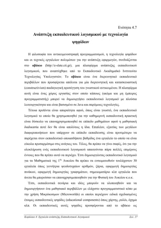 Ενότητα 4.7
       Ανάπτυξη εκπαιδευτικού λογισµικού µε τεχνολογία
                                        ψηφίδων

   Η φιλοσοφία του αντικειµενοστραφή προγραµµατισµού, η τεχνολογία ψηφίδων
και οι τεχνικές εργαλείων πολυµέσων για την ανάπτυξη εφαρµογών, συνδυάζονται
στο αβάκιο (http://e-slate.cti.gr), µια πλατφόρµα ανάπτυξης εκπαιδευτικού
λογισµικού, που αναπτύχθηκε από το Εκπαιδευτικό Ακαδηµαϊκό Ινστιτούτο
Τεχνολογίας Υπολογιστών. Το αβάκιο είναι ένα διερευνητικό εκπαιδευτικό
περιβάλλον που προσφέρεται απόλυτα για µία διερευνητική και κατασκευαστική
(constructivism) παιδαγωγική προσέγγιση του γνωστικού αντικειµένου. Η πλατφόρµα
αυτή είναι ένας χώρος εργασίας στον οποίο κάποιος (ακόµα και µη έµπειρος
προγραµµατιστής) µπορεί να δηµιουργήσει εκπαιδευτικό λογισµικό µε πλούσια
λειτουργικότητα και είναι βασισµένο σε Java και παρόµοιες τεχνολογίες.
   Τέτοια προϊόντα είναι απαραίτητα αφού, όπως είναι γνωστό, ένα εκπαιδευτικό
λογισµικό το οποίο θα χρησιµοποιηθεί για την καθηµερινή εκπαιδευτική πρακτική
είναι δύσκολο να επαναχρησιµοποιηθεί σε επίπεδο µαθηµάτων αφού η µαθησιακή
διαδικασία ποτέ δεν θα είναι απολύτως η ίδια. Επιπλέον, εξαιτίας των µεγάλων
διαφοροποιήσεων που υπάρχουν σε επίπεδο εκπαίδευσης είναι προτιµότερο να
παρέχεται στον εκπαιδευτικό οποιασδήποτε βαθµίδας ένα εργαλείο το οποίο να είναι
εύκολα προσαρµόσιµο στις ανάγκες του. Τέλος, θα πρέπει να γίνει σαφές, ότι για την
ολοκλήρωση ενός εκπαιδευτικού λογισµικού απαιτούνται πάρα πολλές επιµέρους
έννοιες που θα πρέπει αυτό να περιέχει. Έτσι δηµιουργώντας εκπαιδευτικό λογισµικό
για τα Μαθηµατικά της 1ης Λυκείου θα πρέπει να ενσωµατωθούν τουλάχιστον 30
εργαλεία όπως γεννήτρια ψευδοτυχαίων αριθµών, ζάρια, εφαρµογή δηµιουργίας
πινάκων, εφαρµογή δηµιουργίας γραφηµάτων, σηµειωµατάριο κλπ εργαλεία που
άνετα θα µπορούσαν να επαναχρησιµοποιηθούν για την Φυσική του Λυκείου κ.ο.κ.
   Έτσι, εκπαιδευτικά σενάρια και ιδέες µπορούν να υλοποιηθούν και να
δηµιουργήσουν ένα µαθησιακό περιβάλλον µε ελάχιστο προγραµµατιστικό κόπο µε
την χρήση Μικρόκοσµων (Microworlds) οι οποίοι περιέχουν ειδικά σχεδιασµένες
έτοιµες εκπαιδευτικές ψηφίδες (educational components) όπως χάρτης, ρολόι, όχηµα
κλπ. Οι εκπαιδευτικές αυτές ψηφίδες προσφέρονται από το αβάκιο ως


Κεφάλαιο 4: Εργαλεία ανάπτυξης Εκπαιδευτικού Λογισµικού                     Σελ. 27
 