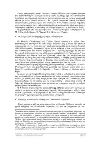 Επίσης, επηρεασµένη από τις Γνωστικές Θεωρίες Μάθησης αναπτύχθηκε η θεωρία
του διασυνδεσιασµού (connectionism), η οποία ως στόχο έχει να κατασκευάσει
συστήµατα µε ανθρώπινες διανοητικές ικανότητες µέσα από τα τεχνητά νευρωνικά
δίκτυα (artificial neural networks). Τα τεχνητά νευρωνικά δίκτυα αποτελούν
απλουστευµένες µορφές δοµών του εγκεφάλου. Υπολογιστικά µοντέλα τεχνητών
νευρωνικών δικτύων έχουν τη δυνατότητα µάθησης και αποκτούν δεξιότητες, όπως η
αναγνώριση προσώπου, η ανάγνωση, και η ανίχνευση της απλής γραµµατικής δοµής.
   Οι µεγαλύτεροι από τους ερευνητές των Γνωστικών Θεωριών Μάθησης είναι οι:
M. D. Merrill, R. Gagne3, W. Wagner, R.E. Mayer και J. Piaget4.

    Oι Θεωρίες Οικοδόµησης της Γνώσης (Constructivism)

   Οι Θεωρίες Οικοδόµησης της Γνώσης δίνουν έµφαση στη γνώση όπως
κατασκευάζεται εσωτερικά σε κάθε άτοµο. Θεωρούν πως η γνώση δεν αποτελεί
αντικειµενικό γεγονός (κάτι που ήταν αποδεκτό από τις δύο προηγούµενες θεωρίες)
αλλά κάθε άνθρωπος, διαµορφώνει τη νέα γνώση ανάλογα µε την εµπειρία του, και
την τοποθετεί µέσα στο πλαίσιο αναφοράς του. Ο καθένας δηµιουργεί τα δικά του
διανοητικά πρότυπα και κανόνες µέσα από τις εµπειρίες του. Το “φιλτράρισµα” των
ερεθισµάτων που δέχεται από τον εξωτερικό κόσµο έχει ως αποτέλεσµα την
κατασκευή της δικής του µοναδικής πραγµατικότητας. Η µάθηση, για τους θιασώτες
των Θεωριών της Οικοδόµησης της Γνώσης, είναι η διαδικασία της ρύθµισης των
υπαρχόντων διανοητικών προτύπων µε την προσαρµογή της νέας εµπειρίας.
   Οι Θεωρίες Οικοδόµησης της Γνώσης υποδιαιρούνται σε Γνωστικές και Κοινωνιο-
Πολιτισµικές. Από τους µεγαλύτερους ερευνητές των θεωριών αυτών είναι οι J.
Piaget, E. von Glasersfeld, L. S. Vygotsky, J. Dewey, J. Bruner, A. Bandura5 και S.
Papert.
   Σύµφωνα µε τις Θεωρίες Οικοδόµησης της Γνώσης, ο µαθητής είναι ερευνητής,
έχει µεγάλη ελευθερία κινήσεων και δοµεί τη νέα γνώση µέσα από τα ερεθίσµατα που
παίρνει, µε δοκιµές και λάθη, στηριζόµενος στην εµπειρία του. Ο δάσκαλος είναι
διαµεσολαβητής και καταλύτης και όχι αναµεταδότης – µεταφορέας γνώσης. Η
διδακτική διαδικασία πρέπει να είναι τέτοια που να ενηµερώνει συνεχώς το µαθητή
για την πρόοδο και τα λάθη του.
   Ο J. Bruner, θεµελιωτής της ανακαλυπτικής µάθησης (discovery learning) µε
σύνθεση των απόψεων του Piaget και του Vygotsky έδωσε έµφαση στη µάθηση µέσω
έρευνα, εξερεύνησης και πειραµατισµού. Το µοντέλο του χρησιµοποιείται µε επιτυχία
σε αρκετές σύγχρονες εφαρµογές εκπαιδευτικού λογισµικού.

    Εφαρµογή των Θεωριών Μάθησης στο Εκπαιδευτικό Λογισµικό

   Όπως προκύπτει από τα προηγούµενα όλες οι Θεωρίες Μάθησης µπορούν να
βρουν εφαρµογή στο εκπαιδευτικό λογισµικό. Το ποια θα εφαρµοστεί και που,

3
  Ο Robert Gagne συνδύασε στο ερευνητικό του έργο στο χώρο της πειραµατικής ψυχολογίας, τις
Θεωρίες της Συµπεριφοράς και κυρίως, τις Γνωστικές Θεωρίες Μάθησης. Στο Κεφάλαιο 2 (ενότητα
2.4.2), θα συναντήσετε τη γνωστική ταξινόµηση του Gagne, σύµφωνα µε την οποία υπάρχουν
διαφορετικά επίπεδα µάθησης., σε καθένα από τα οποία απαιτείται διαφορετικός τρόπος καθοδήγησης.
4
  Ο Jean Piaget εργάστηκε επί µακρόν, διερευνώντας πως και τι το παιδί µαθαίνει σε σχέση µε την
ηλικία του. Είναι ένας από τους µεγαλύτερους ερευνητές των Γνωστικών Θεωριών Μάθησης αλλά και
των Θεωριών Οικοδόµησης της Γνώσης.
5
  Ο A. Bandura διαµόρφωσε τη θεωρία της Κοινωνικής-Γνωστικής Μάθησης, υποστηρίζοντας πως η
µάθηση επέρχεται µέσα από την παρατήρηση και τη µίµηση προτύπων συµπεριφοράς. Από πολλούς
ερευνητές θεωρείται “νεο-συµπεριφοριστής”.


Κεφάλαιο 1: Το Εκπαιδευτικό Λογισµικό                                                    Σελ. 10
 