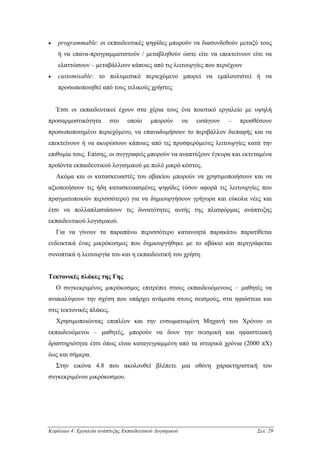 •   programmable: οι εκπαιδευτικές ψηφίδες µπορούν να διασυνδεθούν µεταξύ τους
    ή να επανα-προγραµµατιστούν / µεταβληθούν ώστε είτε να επεκτείνουν είτε να
    ελαττώσουν – µεταβάλλουν κάποιες από τις λειτουργίες που περιέχουν
•   customisable: το πολυµεσικό περιεχόµενο µπορεί να εµπλουτιστεί ή να
    προσωποποιηθεί από τους τελικούς χρήστες


    Έτσι οι εκπαιδευτικοί έχουν στα χέρια τους ένα ποιοτικό εργαλείο µε υψηλή
προσαρµοστικότητα         στο    οποίο     µπορούν        να   εισάγουν   –   προσθέσουν
προσωποποιηµένο περιεχόµενο, να επαναδοµήσουν το περιβάλλον διεπαφής και να
επεκτείνουν ή να ακυρώσουν κάποιες από τις προσφερόµενες λειτουργίες κατά την
επιθυµία τους. Επίσης, οι συγγραφείς µπορούν να αναπτύξουν έγκυρα και εκτεταµένα
προϊόντα εκπαιδευτικού λογισµικού µε πολύ µικρό κόστος.
    Ακόµα και οι κατασκευαστές του αβακίου µπορούν να χρησιµοποιήσουν και να
αξιοποιήσουν τις ήδη κατασκευασµένες ψηφίδες (όσον αφορά τις λειτουργίες που
πραγµατοποιούν περισσότερο) για να δηµιουργήσουν γρήγορα και εύκολα νέες και
έτσι να πολλαπλασιάσουν τις δυνατότητες αυτής της πλατφόρµας ανάπτυξης
εκπαιδευτικού λογισµικού.
    Για να γίνουν τα παραπάνω περισσότερο κατανοητά παρακάτω παρατίθεται
ενδεικτικά ένας µικρόκοσµος που δηµιουργήθηκε µε το αβάκιο και περιγράφεται
συνοπτικά η λειτουργία του και η εκπαιδευτική του χρήση.


Τεκτονικές πλάκες της Γης
    Ο συγκεκριµένος µικρόκοσµος επιτρέπει στους εκπαιδευόµενους – µαθητές να
ανακαλύψουν την σχέση που υπάρχει ανάµεσα στους σεισµούς, στα ηφαίστεια και
στις τεκτονικές πλάκες.
    Χρησιµοποιώντας επιπλέον και την ενσωµατωµένη Μηχανή του Χρόνου οι
εκπαιδευόµενοι – µαθητές, µπορούν να δουν την σεισµική και ηφαιστειακή
δραστηριότητα έτσι όπως είναι καταγεγραµµένη από τα ιστορικά χρόνια (2000 πΧ)
έως και σήµερα.
    Στην εικόνα 4.8 που ακολουθεί βλέπετε µια οθόνη χαρακτηριστική του
συγκεκριµένου µικρόκοσµου.




Κεφάλαιο 4: Εργαλεία ανάπτυξης Εκπαιδευτικού Λογισµικού                            Σελ. 29
 