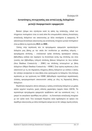 Ενότητα 4.8
     ∆υνατότητες συνεργασίας και ανταλλαγής δεδοµένων
                     µεταξύ διαφορετικών εφαρµογών

   Βασικό ζήτηµα που εξετάζεται κατά τη φάση της ανάπτυξης, ειδικά των
σύγχρονων συστηµάτων είναι το κατά πόσο θα ενσωµατωθούν κάποιες δυνατότητες
ανταλλαγής δεδοµένων και επικοινωνίας µε άλλα συστήµατα ή εφαρµογές. Η
απλούστερη δυνατότητα επικοινωνίας και ανταλλαγής στοιχείων µεταξύ συστηµάτων
είναι µε βάση τις τεχνολογίες OLE και DDE .
   Επίσης στην περίπτωση που τα προγράµµατα εφαρµογών προσπελάζουν
δεδοµένα µιας βάσης µε την οποία δεν συνδέονται µε απευθείας οδηγούς –
προγράµµατα σύνδεσης – εναλλακτικό τρόπο σύνδεσης προσφέρουν κάποιες
βιβλιοθήκες κώδικα που παρέχουν τη δυνατότητα αυτής της σύνδεσης και είναι
γνωστές σαν βιβλιοθήκες (οδηγοί) σύνδεσης βάσεων δεδοµένων σε Java κώδικα
(Java Database Connectivity – JDBC) και σύνδεσης αντικειµένων µε βάση
δεδοµένων (Object Database Connectivity – ODBC). Στην πρώτη περίπτωση η Java
επικοινωνεί µε τις πιο δηµοφιλείς σύγχρονες βάσεις δεδοµένων µε κώδικα ο οποίος
δεν αλλάζει ανεξάρτητα σε ποια βάση είναι οργανωµένα τα δεδοµένα. Στη δεύτερη
περίπτωση µε την οργάνωση των ODBC βιβλιοθηκών περισσότερο παραδοσιακές
γλώσσες προγραµµατισµού επικοινωνούν επίσης µε όλες τις δηµοφιλείς βάσεις
δεδοµένων.
   Παράλληλα παραµένει πάντα επίκαιρος ο τρόπος ανταλλαγής δεδοµένων µε χρήση
απλών αρχείων κειµένου, χωρίς ειδικούς χαρακτήρες (αρχεία τύπου ASCII). Τα
περισσότερα προγράµµατα εφαρµογών προβλέπουν από την κατασκευή τους – ή
µπορεί να επιτρέπουν προσθήκη στο µέλλον – τη δυνατότητα ανταλλαγής στοιχείων
µε τον τρόπο αυτό. Ένα λογισµικό θεωρείται καλά σχεδιασµένο αν αφήνει ένα
παράθυρο επικοινωνίας µε άλλα συστήµατα ακόµα και αν δεν υπάρχει άµεση ανάγκη.




Κεφάλαιο 4: Εργαλεία ανάπτυξης Εκπαιδευτικού Λογισµικού                  Σελ. 31
 