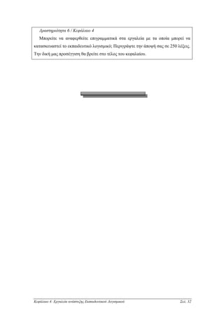 ∆ραστηριότητα 6 / Κεφάλαιο 4
   Μπορείτε να αναφερθείτε επιγραµµατικά στα εργαλεία µε τα οποία µπορεί να
κατασκευαστεί το εκπαιδευτικό λογισµικό; Περιγράψτε την άποψή σας σε 250 λέξεις.
Την δική µας προσέγγιση θα βρείτε στο τέλος του κεφαλαίου.




Κεφάλαιο 4: Εργαλεία ανάπτυξης Εκπαιδευτικού Λογισµικού                   Σελ. 32
 