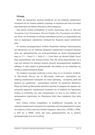 Σύνοψη
   Πολλά και διαφορετικά εργαλεία διατίθενται για την ανάπτυξη εκπαιδευτικού
λογισµικού και στο τέταρτο κεφάλαιο γνωρίσαµε τα κυριότερα από αυτά ενώ ακόµα
παρουσιάστηκαν και κάποιες επιλεγµένες ειδικές εφαρµογές.
   Στην πρώτη ενότητα αναφέρθηκαν τα πακέτα παρουσίασης όπως τα: Microsoft
Powerpoint, Corel Presentations, Harvard Graphics Pro Presentations και ImPress
που δίνουν την δυνατότητα να κάνουµε περισσότερο ζωντανές τις παρουσιάσεις µας
αλλά το παραγόµενο εκπαιδευτικό λογισµικό δεν θεωρείται ισχυρό εκπαιδευτικό
µέσο.
   Οι γλώσσες προγραµµατισµού αντίθετα θεωρούνται ιδιαίτερα αποτελεσµατικές
και παραγωγικές για την ανάπτυξη εφαρµογών εκπαιδευτικού λογισµικού ιδιαίτερα
αυτές που χρησιµοποιούνται για αντικειµενοστραφή και οπτικό προγραµµατισµό
όπως οι: C++, Visual C++, Turbo C++, Visual Basic και Borland Delphi Pascal
όπως παρουσιάστηκε στην δεύτερη ενότητα. Στην ίδια επίσης παρουσιάστηκε και η
Logo που αποτελεί ένα ιδιαίτερο εργαλείο (ανοικτό προγραµµατιστικό περιβάλλον
µάθησης) το οποίο µπορεί να χρησιµοποιηθεί από µαθητές για την κατάκτηση της
γνώσης µε πράξη (learning by doing).
   Τα συστήµατα συγγραφής (authoring systems) όπως τα: το Asymmetrix Toolbook,
το Macromedia Director και το Macromedia Authorware υποστηρίζουν την
ανάπτυξη εκπαιδευτικού λογισµικού του τύπου εξάσκησης – εκγύµνασης (drill and
practice) και εκπαίδευσης - φροντιστήριου (tutorial). Οι τεχνολογίες Shockwave
Player και Flash της Macromedia αποτελούν πρότυπα σε ζητήµατα που αφορούν την
µετατροπή εφαρµογών εκπαιδευτικού λογισµικού για το διαδίκτυο και δηµιουργίας
κίνησης σε ιστοσελίδες και είναι ενσωµατωµένες σε όλες τις νέες εκδόσεις των
προγραµµάτων εξερεύνησης του Παγκόσµιου Ιστού όπως αναφέρεται στην τρίτη
ενότητα.
   Στην τέταρτη ενότητα αναφέρθηκαν τα περιβάλλοντα συγγραφής για την
ανάπτυξη εκπαιδευτικού λογισµικού στον παγκόσµιο ιστό που χρησιµοποιούν κυρίως
τις λεγόµενες γλώσσες σήµανσης (markup languages), όπως είναι: η HTML, η XML,
η ASP και η VRML. Εκτός από αυτές χρησιµοποιούνται και οι γλώσσες
προγραµµατισµού Java και JavaScript.




Κεφάλαιο 4: Εργαλεία ανάπτυξης Εκπαιδευτικού Λογισµικού                  Σελ. 33
 