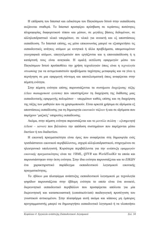 Η επίδραση του Internet και ειδικότερα του Παγκόσµιου Ιστού στην εκπαίδευση
αυξάνεται σταθερά. Το Internet προσφέρει πρόσβαση σε τεράστιες ποσότητες
πληροφορίας διαφορετικού τύπου και µέσων, σε µεγάλες βάσεις δεδοµένων, σε
αλληλεπιδραστικό υλικό υπερµέσων, σε υλικό για ανοικτή και εξ αποστάσεως
εκπαίδευση. Το Internet επίσης, ως µέσο επικοινωνίας µπορεί να εξυπηρετήσει τις
εκπαιδευτικές ανάγκες ατόµων µε κινητικά ή άλλα προβλήµατα, αποµονωµένων
γεωγραφικά ατόµων, επαγγελµατιών που εργάζονται και η επανεκπαίδευση ή η
κατάρτισή τους είναι αναγκαία. Η οµαλή εκτέλεση εφαρµογών µέσω του
Παγκόσµιου Ιστού προϋποθέτει την χρήση τεχνολογιών όπως είναι η τεχνολογία
streaming για να αντιµετωπιστούν προβλήµατα ταχύτητας µεταφοράς και να γίνει η
περιήγηση σε µια εφαρµογή σύντοµη και αποτελεσµατική όπως αναφέρεται στην
πέµπτη ενότητα.
   Στην πέµπτη ενότητα επίσης παρουσιάζονται τα συστήµατα διαχείρισης τάξης
(class management systems) που υποστηρίζουν τη διαχείριση της διάθεσης µιας
εκπαιδευτικής εφαρµογής πολυµέσων – υπερµέσων καθώς επίσης και τη διαχείριση
της τάξης των µαθητών που τη χρησιµοποιούν. Είναι αρκετά χρήσιµα σε ιδρύµατα εξ
αποστάσεως εκπαίδευσης για τη δηµιουργία εικονικών τάξεων ή και σε ιδρύµατα που
παρέχουν ‘µαζικές’ υπηρεσίες εκπαίδευσης.
   Ακόµα, στην πέµπτη ενότητα παρουσιάζεται και το µοντέλο πελάτη – εξυπηρετητή
(client – server) που βελτιώνει την απόδοση συστηµάτων που παρέχονται µέσω
δικτύων ή του διαδικτύου.
   Η εικονική πραγµατικότητα είναι όρος που αναφέρεται στη δηµιουργία ενός
τρισδιάστατου εικονικού περιβάλλοντος, ισχυρά αλληλεπιδραστικού, στηριγµένου σε
ηλεκτρονικό υπολογιστή. Κυριότερα περιβάλλοντα για την ανάπτυξη εφαρµογών
εικονικής πραγµατικότητας είναι τα: VRML, QTVR και WorldToolKit τα οποία και
παρουσιάστηκαν στην έκτη ενότητα. Στην ίδια ενότητα παρουσιάζεται και το ΕΙΚΩΝ
ένα     χαρακτηριστικό        παράδειγµα       εκπαιδευτικού   λογισµικού   εικονικής
πραγµατικότητας.
   Το Αβάκιο µια πλατφόρµα ανάπτυξης εκπαιδευτικού λογισµικού µε τεχνολογία
ψηφίδων παρουσιάζεται στην έβδοµη ενότητα το οποίο είναι ένα ανοικτό,
διερευνητικό εκπαιδευτικό περιβάλλον που προσφέρεται απόλυτα για µία
διερευνητική και κατασκευαστική (constructivism) παιδαγωγική προσέγγιση του
γνωστικού αντικειµένου. Στην πλατφόρµα αυτή ακόµα και κάποιος µη έµπειρος
προγραµµατιστής µπορεί να δηµιουργήσει εκπαιδευτικό λογισµικό ή να υλοποιήσει


Κεφάλαιο 4: Εργαλεία ανάπτυξης Εκπαιδευτικού Λογισµικού                        Σελ. 34
 