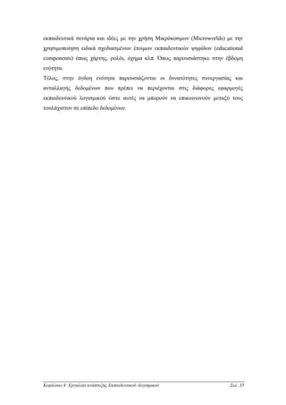 εκπαιδευτικά σενάρια και ιδέες µε την χρήση Μικρόκοσµων (Microworlds) µε την
χρησιµοποίηση ειδικά σχεδιασµένων έτοιµων εκπαιδευτικών ψηφίδων (educational
components) όπως χάρτης, ρολόι, όχηµα κλπ. Όπως παρουσιάστηκε στην έβδοµη
ενότητα.
Τέλος, στην όγδοη ενότητα παρουσιάζονται οι δυνατότητες συνεργασίας και
ανταλλαγής δεδοµένων που πρέπει να περιέχονται στις διάφορες εφαρµογές
εκπαιδευτικού λογισµικού ώστε αυτές να µπορούν να επικοινωνούν µεταξύ τους
τουλάχιστον σε επίπεδο δεδοµένων.




Κεφάλαιο 4: Εργαλεία ανάπτυξης Εκπαιδευτικού Λογισµικού                Σελ. 35
 