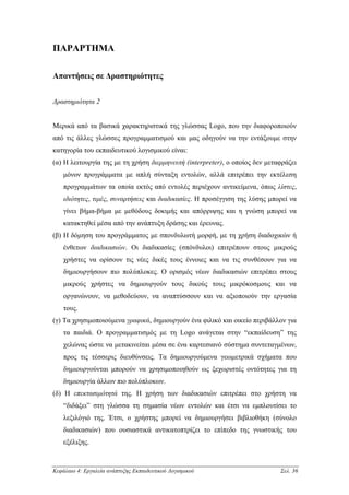 ΠΑΡΑΡΤΗΜΑ

Απαντήσεις σε ∆ραστηριότητες


∆ραστηριότητα 2


Μερικά από τα βασικά χαρακτηριστικά της γλώσσας Logo, που την διαφοροποιούν
από τις άλλες γλώσσες προγραµµατισµού και µας οδηγούν να την εντάξουµε στην
κατηγορία του εκπαιδευτικού λογισµικού είναι:
(α) Η λειτουργία της µε τη χρήση διερµηνευτή (interpreter), ο οποίος δεν µεταφράζει
    µόνον προγράµµατα µε απλή σύνταξη εντολών, αλλά επιτρέπει την εκτέλεση
    προγραµµάτων τα οποία εκτός από εντολές περιέχουν αντικείµενα, όπως λίστες,
    ιδιότητες, τιµές, συναρτήσεις και διαδικασίες. Η προσέγγιση της λύσης µπορεί να
    γίνει βήµα-βήµα µε µεθόδους δοκιµής και απόρριψης και η γνώση µπορεί να
    κατακτηθεί µέσα από την ανάπτυξη δράσης και έρευνας.
(β) Η δόµηση του προγράµµατος µε σπονδυλωτή µορφή, µε τη χρήση διαδοχικών ή
    ένθετων διαδικασιών. Οι διαδικασίες (σπόνδυλοι) επιτρέπουν στους µικρούς
    χρήστες να ορίσουν τις νέες δικές τους έννοιες και να τις συνθέσουν για να
    δηµιουργήσουν πιο πολύπλοκες. Ο ορισµός νέων διαδικασιών επιτρέπει στους
    µικρούς χρήστες να δηµιουργούν τους δικούς τους µικρόκοσµους και να
    οργανώνουν, να µεθοδεύουν, να αναπτύσσουν και να αξιοποιούν την εργασία
    τους.
(γ) Τα χρησιµοποιούµενα γραφικά, δηµιουργούν ένα φιλικό και οικείο περιβάλλον για
    τα παιδιά. Ο προγραµµατισµός µε τη Logo ανάγεται στην “εκπαίδευση” της
    χελώνας ώστε να µετακινείται µέσα σε ένα καρτεσιανό σύστηµα συντεταγµένων,
    προς τις τέσσερις διευθύνσεις. Τα δηµιουργούµενα γεωµετρικά σχήµατα που
    δηµιουργούνται µπορούν να χρησιµοποιηθούν ως ξεχωριστές οντότητες για τη
    δηµιουργία άλλων πιο πολύπλοκων.
(δ) Η επεκτασιµότητά της. Η χρήση των διαδικασιών επιτρέπει στο χρήστη να
    “διδάξει” στη γλώσσα τη σηµασία νέων εντολών και έτσι να εµπλουτίσει το
    λεξιλόγιό της. Έτσι, ο χρήστης µπορεί να δηµιουργήσει βιβλιοθήκη (σύνολο
    διαδικασιών) που ουσιαστικά αντικατοπτρίζει το επίπεδο της γνωστικής του
    εξέλιξης.



Κεφάλαιο 4: Εργαλεία ανάπτυξης Εκπαιδευτικού Λογισµικού                      Σελ. 36
 