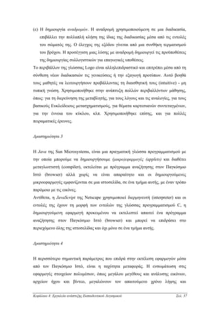 (ε) Η δηµιουργία αναδροµών. Η αναδροµή χρησιµοποιούµενη σε µια διαδικασία,
    επιβάλλει την πολλαπλή κλήση της ίδιας της διαδικασίας µέσα από τις εντολές
    του σώµατός της. Ο έλεγχος της εξόδου γίνεται από µια συνθήκη τερµατισµού
    του βρόχου. Η προσέγγιση µιας λύσης µε αναδροµή δηµιουργεί τις προϋποθέσεις
    της δηµιουργίας συλλογιστικών για επαγωγικές υποθέσεις.
Το περιβάλλον της γλώσσας Logo είναι αλληλεπιδραστικό και επιτρέπει µέσα από τη
σύνθεση νέων διαδικασιών τις γενικεύσεις ή την εξαγωγή προτύπων. Αυτό βοηθά
τους µαθητές να λειτουργήσουν προβάλλοντας τη διαισθητική τους (intuitive) - µη
τυπική γνώση. Χρησιµοποιήθηκε στην ανάπτυξη πολλών περιβαλλόντων µάθησης,
όπως: για τη διερεύνηση της µεταβλητής, για τους λόγους και τις αναλογίες, για τους
βασικούς Ευκλείδειους µετασχηµατισµούς, για θέµατα καρτεσιανών συντεταγµένων,
για την έννοια του κύκλου, κλπ. Χρησιµοποιήθηκε επίσης, και για πολλές
πειραµατικές έρευνες.


∆ραστηριότητα 3


H Java της Sun Microsystems, είναι µια πραγµατική γλώσσα προγραµµατισµού µε
την οποία µπορούµε να δηµιουργήσουµε (µικρο)εφαρµογές (applets) και διαθέτει
µεταγλωττιστή (compiler), εκτελείται µε πρόγραµµα αναζήτησης στον Παγκόσµιο
Ιστό (browser) αλλά χωρίς να είναι απαραίτητο και οι δηµιουργούµενες
µικροεφαρµογές εµφανίζονται σε µια ιστοσελίδα, σε ένα τµήµα αυτής, µε έναν τρόπο
παρόµοιο µε τις εικόνες.
Αντίθετα, η JavaScript της Netscape χρησιµοποιεί διερµηνευτή (interpreter) και οι
εντολές της έχουν τη µορφή των εντολών της γλώσσας προγραµµατισµού C, η
δηµιουργούµενη εφαρµογή προκειµένου να εκτελεστεί απαιτεί ένα πρόγραµµα
αναζήτησης στον Παγκόσµιο Ιστό (browser) και µπορεί να επιδράσει στο
περιεχόµενο όλης της ιστοσελίδας και όχι µόνο σε ένα τµήµα αυτής.


∆ραστηριότητα 4


Η περισσότερο σηµαντική παράµετρος που επιδρά στην εκτέλεση εφαρµογών µέσα
από τον Παγκόσµιο Ιστό, είναι η ταχύτητα µεταφοράς. Η ενσωµάτωση στις
εφαρµογές στοιχείων πολυµέσων, όπως µεγάλου µεγέθους και ανάλυσης εικόνων,
αρχείων ήχου και βίντεο, µεγαλώνουν τον απαιτούµενο χρόνο λήψης και


Κεφάλαιο 4: Εργαλεία ανάπτυξης Εκπαιδευτικού Λογισµικού                      Σελ. 37
 