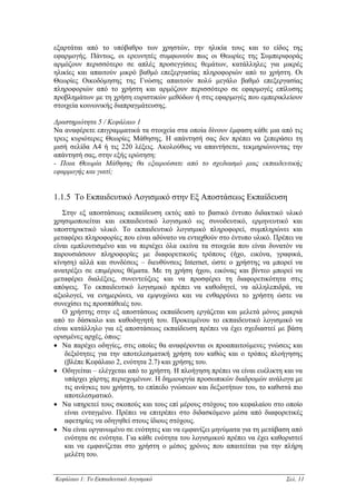 εξαρτάται από το υπόβαθρο των χρηστών, την ηλικία τους και το είδος της
εφαρµογής. Πάντως, οι ερευνητές συµφωνούν πως οι Θεωρίες της Συµπεριφοράς
αρµόζουν περισσότερο σε απλές προσεγγίσεις θεµάτων, κατάλληλες για µικρές
ηλικίες και απαιτούν µικρό βαθµό επεξεργασίας πληροφοριών από το χρήστη. Οι
Θεωρίες Οικοδόµησης της Γνώσης απαιτούν πολύ µεγάλο βαθµό επεξεργασίας
πληροφοριών από το χρήστη και αρµόζουν περισσότερο σε εφαρµογές επίλυσης
προβληµάτων µε τη χρήση ευριστικών µεθόδων ή στις εφαρµογές που εµπερικλείουν
στοιχεία κοινωνικής διαπραγµάτευσης.

∆ραστηριότητα 5 / Κεφάλαιο 1
Να αναφέρετε επιγραµµατικά τα στοιχεία στα οποία δίνουν έµφαση κάθε µια από τις
τρεις κυριότερες Θεωρίες Μάθησης. Η απάντησή σας δεν πρέπει να ξεπεράσει τη
µισή σελίδα Α4 ή τις 220 λέξεις. Ακολούθως να απαντήσετε, τεκµηριώνοντας την
απάντησή σας, στην εξής ερώτηση:
- Ποια Θεωρία Μάθησης θα εξαιρούσατε από το σχεδιασµό µιας εκπαιδευτικής
εφαρµογής και γιατί;


1.1.5 Το Εκπαιδευτικό Λογισµικό στην Εξ Αποστάσεως Εκπαίδευση
   Στην εξ αποστάσεως εκπαίδευση εκτός από το βασικό έντυπο διδακτικό υλικό
χρησιµοποιείται και εκπαιδευτικό λογισµικό ως συνοδευτικό, ερµηνευτικό και
υποστηρικτικό υλικό. Το εκπαιδευτικό λογισµικό πληροφορεί, συµπληρώνει και
µεταφέρει πληροφορίες που είναι αδύνατο να ενταχθούν στο έντυπο υλικό. Πρέπει να
είναι εµπλουτισµένο και να περιέχει όλα εκείνα τα στοιχεία που είναι δυνατόν να
παρουσιάσουν πληροφορίες µε διαφορετικούς τρόπους (ήχο, εικόνα, γραφικά,
κίνηση) αλλά και συνδέσεις – διευθύνσεις Internet, ώστε ο χρήστης να µπορεί να
ανατρέξει σε επιµέρους θέµατα. Με τη χρήση ήχου, εικόνας και βίντεο µπορεί να
µεταφέρει διαλέξεις, συνεντεύξεις και να προσφέρει τη διαφορετικότητα στις
απόψεις. Το εκπαιδευτικό λογισµικό πρέπει να καθοδηγεί, να αλληλεπιδρά, να
αξιολογεί, να ενηµερώνει, να εµψυχώνει και να ενθαρρύνει το χρήστη ώστε να
συνεχίσει τις προσπάθειές του.
   Ο χρήστης στην εξ αποστάσεως εκπαίδευση εργάζεται και µελετά µόνος µακριά
από το δάσκαλο και καθοδηγητή του. Προκειµένου το εκπαιδευτικό λογισµικό να
είναι κατάλληλο για εξ αποστάσεως εκπαίδευση πρέπει να έχει σχεδιαστεί µε βάση
ορισµένες αρχές, όπως:
• Να παρέχει οδηγίες, στις οποίες θα αναφέρονται οι προαπαιτούµενες γνώσεις και
    δεξιότητες για την αποτελεσµατική χρήση του καθώς και ο τρόπος πλοήγησης
    (βλέπε Κεφάλαιο 2, ενότητα 2.7) και χρήσης του.
• Οδηγείται – ελέγχεται από το χρήστη. Η πλοήγηση πρέπει να είναι ευέλικτη και να
    υπάρχει χάρτης περιεχοµένων. Η δηµιουργία προσωπικών διαδροµών ανάλογα µε
    τις ανάγκες του χρήστη, το επίπεδο γνώσεων και δεξιοτήτων του, το καθιστά πιο
    αποτελεσµατικό.
• Να υπηρετεί τους σκοπούς και τους επί µέρους στόχους του κεφαλαίου στο οποίο
    είναι ενταγµένο. Πρέπει να επιτρέπει στο διδασκόµενο µέσα από διαφορετικές
    αφετηρίες να οδηγηθεί στους ίδιους στόχους.
• Να είναι οργανωµένο σε ενότητες και να εµφανίζει µηνύµατα για τη µετάβαση από
    ενότητα σε ενότητα. Για κάθε ενότητα του λογισµικού πρέπει να έχει καθοριστεί
    και να εµφανίζεται στο χρήστη ο µέσος χρόνος που απαιτείται για την πλήρη
    µελέτη του.


Κεφάλαιο 1: Το Εκπαιδευτικό Λογισµικό                                      Σελ. 11
 