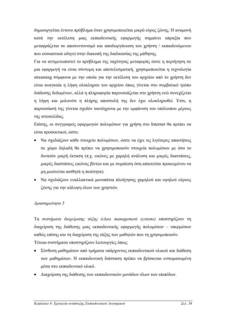 δηµιουργείται έντονο πρόβληµα όταν χρησιµοποιείται µικρό εύρος ζώνης. Η αναµονή
κατά την εκτέλεση µιας εκπαιδευτικής εφαρµογής σηµαίνει απραξία που
µεταφράζεται σε αποσυντονισµό και αποδιοργάνωση του χρήστη / εκπαιδευόµενου
που ουσιαστικά οδηγεί στην διακοπή της διαδικασίας της µάθησης.
Για να αντιµετωπιστεί το πρόβληµα της ταχύτητας µεταφοράς ώστε η περιήγηση σε
µια εφαρµογή να είναι σύντοµη και αποτελεσµατική, χρησιµοποιείται η τεχνολογία
streaming σύµφωνα µε την οποία για την εκτέλεση του αρχείου από το χρήστη δεν
είναι αναγκαία η λήψη ολόκληρου του αρχείου όπως γίνεται στο συµβατικό τρόπο
διάδοσης δεδοµένων, αλλά η πληροφορία παρουσιάζεται στο χρήστη ενώ συνεχίζεται
η λήψη και µολονότι η πλήρης αποστολή της δεν έχει ολοκληρωθεί. Έτσι, η
παρουσίασή της γίνεται σχεδόν ταυτόχρονα µε την εµφάνιση του υπόλοιπου µέρους
της ιστοσελίδας.
Επίσης, οι συγγραφείς εφαρµογών πολυµέσων για χρήση στο Internet θα πρέπει να
είναι προσεκτικοί, ώστε:
•   Να σχεδιάζουν κάθε στοιχείο πολυµέσων, ώστε να έχει τις λιγότερες απαιτήσεις
    σε χώρο δηλαδή θα πρέπει να χρησιµοποιούν στοιχεία πολυµέσων µε όσο το
    δυνατόν µικρή έκταση (π.χ. εικόνες µε χαµηλή ανάλυση και µικρές διαστάσεις,
    µικρές διαστάσεις εικόνας βίντεο και µε συµπίεση όση απαιτείται προκειµένου να
    µη µειώνεται αισθητά η ποιότητα).
•   Να σχεδιάζουν εναλλακτικά µονοπάτια πλοήγησης χαµηλού και υψηλού εύρους
    ζώνης για την κάλυψη όλων των χρηστών.


∆ραστηριότητα 5


Τα συστήµατα διαχείρισης τάξης (class management systems) υποστηρίζουν τη
διαχείριση της διάθεσης µιας εκπαιδευτικής εφαρµογής πολυµέσων – υπερµέσων
καθώς επίσης και τη διαχείριση της τάξης των µαθητών που τη χρησιµοποιούν.
Τέτοια συστήµατα υποστηρίζουν λειτουργίες όπως:
•   Σύνθεση µαθηµάτων από τµήµατα υπάρχοντος εκπαιδευτικού υλικού και διάθεση
    των µαθηµάτων. Η εκπαιδευτική διάσταση πρέπει να βρίσκεται ενσωµατωµένη
    µέσα στο εκπαιδευτικό υλικό.
•   ∆ιαχείριση της διάθεσης των εκπαιδευτικών µονάδων όλων των επιπέδων.




Κεφάλαιο 4: Εργαλεία ανάπτυξης Εκπαιδευτικού Λογισµικού                      Σελ. 38
 