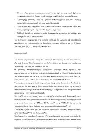 •    Παροχή πληροφοριών στους εκπαιδευόµενους για τη θέση στην οποία βρίσκεται
     το εκπαιδευτικό υλικό ή όπου λαµβάνει χώρα το κάθε τµήµα της εκπαίδευσης.
•    Υποστήριξη εγγραφής µεγάλου αριθµού εκπαιδευοµένων για τους οποίους
     καταγράφονται προσωπικά και δηµογραφικά στοιχεία.
•    ∆ιευκόλυνση της πρόσβασης των εκπαιδευοµένων στο εκπαιδευτικό υλικό και
     καταγραφή της πορείας της εκπαίδευσης που λαµβάνουν.
•    Συλλογή, διαχείριση και επεξεργασία πληροφοριών σχετικά µε την επίδοση και
     την πρόοδο των εκπαιδευοµένων.
Τα συστήµατα διαχείρισης είναι αρκετά χρήσιµα σε ιδρύµατα εξ αποστάσεως
εκπαίδευσης για τη δηµιουργία και διαχείριση εικονικών τάξεων ή και σε ιδρύµατα
που παρέχουν ‘µαζικές’ υπηρεσίες εκπαίδευσης.


∆ραστηριότητα 6


Τα πακέτα παρουσίασης όπως τα: Microsoft Powerpoint, Corel Presentations,
Harvard Graphics Pro Presentations και ImPress δίνουν την δυνατότητα να κάνουµε
περισσότερο ζωντανές τις παρουσιάσεις µας.
Οι    γλώσσες     προγραµµατισµού       θεωρούνται        ιδιαίτερα   αποτελεσµατικές     και
παραγωγικές για την ανάπτυξη εφαρµογών εκπαιδευτικού λογισµικού ιδιαίτερα αυτές
που χρησιµοποιούνται για αντικειµενοστραφή και οπτικό προγραµµατισµό όπως οι:
C++, Visual C++, Turbo C++, Visual Basic και Borland Delphi Pascal.
Τα συστήµατα συγγραφής (authoring systems) όπως τα: το Asymmetrix Toolbook, το
Macromedia Director και το Macromedia Authorware υποστηρίζουν την ανάπτυξη
εκπαιδευτικού λογισµικού του τύπου εξάσκησης – εκγύµνασης (drill and practice) και
εκπαίδευσης - φροντιστήριου (tutorial).
Τα περιβάλλοντα συγγραφής για την ανάπτυξη εκπαιδευτικού λογισµικού στον
παγκόσµιο ιστό που χρησιµοποιούν κυρίως τις λεγόµενες γλώσσες σήµανσης (markup
languages), όπως είναι: η HTML, η XML, η ASP και η VRML. Εκτός από αυτές
χρησιµοποιούνται και οι γλώσσες προγραµµατισµού Java και JavaScript.
Κυριότερα περιβάλλοντα για την ανάπτυξη εφαρµογών εικονικής πραγµατικότητας
είναι τα: VRML, QTVR και WorldToolKit.
Το Αβάκιο τέλος, µια πλατφόρµα ανάπτυξης εκπαιδευτικού λογισµικού µε τεχνολογία
ψηφίδων είναι ένα ανοικτό, διερευνητικό εκπαιδευτικό περιβάλλον που προσφέρεται



Κεφάλαιο 4: Εργαλεία ανάπτυξης Εκπαιδευτικού Λογισµικού                                 Σελ. 39
 