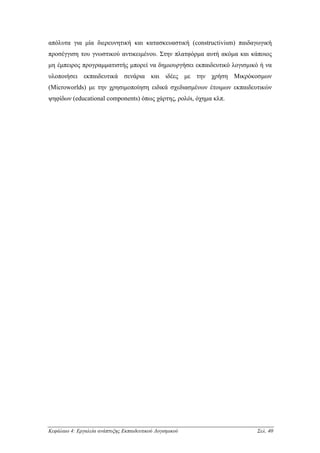 απόλυτα για µία διερευνητική και κατασκευαστική (constructivism) παιδαγωγική
προσέγγιση του γνωστικού αντικειµένου. Στην πλατφόρµα αυτή ακόµα και κάποιος
µη έµπειρος προγραµµατιστής µπορεί να δηµιουργήσει εκπαιδευτικό λογισµικό ή να
υλοποιήσει εκπαιδευτικά σενάρια και ιδέες µε την χρήση Μικρόκοσµων
(Microworlds) µε την χρησιµοποίηση ειδικά σχεδιασµένων έτοιµων εκπαιδευτικών
ψηφίδων (educational components) όπως χάρτης, ρολόι, όχηµα κλπ.




Κεφάλαιο 4: Εργαλεία ανάπτυξης Εκπαιδευτικού Λογισµικού                 Σελ. 40
 