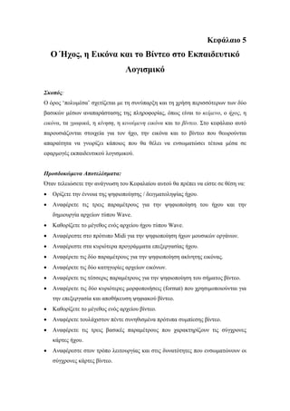 Κεφάλαιο 5
    Ο Ήχος, η Εικόνα και το Βίντεο στο Εκπαιδευτικό
                                 Λογισµικό

Σκοπός:
Ο όρος ‘πολυµέσα’ σχετίζεται µε τη συνύπαρξη και τη χρήση περισσότερων των δύο
βασικών µέσων αναπαράστασης της πληροφορίας, όπως είναι το κείµενο, ο ήχος, η
εικόνα, τα γραφικά, η κίνηση, η κινούµενη εικόνα και το βίντεο. Στο κεφάλαιο αυτό
παρουσιάζονται στοιχεία για τον ήχο, την εικόνα και το βίντεο που θεωρούνται
απαραίτητα να γνωρίζει κάποιος που θα θέλει να ενσωµατώσει τέτοια µέσα σε
εφαρµογές εκπαιδευτικού λογισµικού.


Προσδοκώµενα Αποτελέσµατα:
Όταν τελειώσετε την ανάγνωση του Κεφαλαίου αυτού θα πρέπει να είστε σε θέση να:
•   Ορίζετε την έννοια της ψηφιοποίησης / δειγµατοληψίας ήχου.
•   Αναφέρετε τις τρεις παραµέτρους για την ψηφιοποίηση του ήχου και την
    δηµιουργία αρχείων τύπου Wave.
•   Καθορίζετε το µέγεθος ενός αρχείου ήχου τύπου Wave.
•   Αναφέρεστε στο πρότυπο Midi για την ψηφιοποίηση ήχων µουσικών οργάνων.
•   Αναφέρεστε στα κυριότερα προγράµµατα επεξεργασίας ήχου.
•   Αναφέρετε τις δύο παραµέτρους για την ψηφιοποίηση ακίνητης εικόνας.
•   Αναφέρετε τις δύο κατηγορίες αρχείων εικόνων.
•   Αναφέρετε τις τέσσερις παραµέτρους για την ψηφιοποίηση του σήµατος βίντεο.
•   Αναφέρετε τις δύο κυριότερες µορφοποιήσεις (format) που χρησιµοποιούνται για
    την επεξεργασία και αποθήκευση ψηφιακού βίντεο.
•   Καθορίζετε το µέγεθος ενός αρχείου βίντεο.
•   Αναφέρετε τουλάχιστον πέντε συνηθισµένα πρότυπα συµπίεσης βίντεο.
•   Αναφέρετε τις τρεις βασικές παραµέτρους που χαρακτηρίζουν τις σύγχρονες
    κάρτες ήχου.
•   Αναφέρεστε στον τρόπο λειτουργίας και στις δυνατότητες που ενσωµατώνουν οι
    σύγχρονες κάρτες βίντεο.
 
