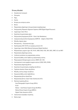 Έννοιες Κλειδιά:
•   Εκπαιδευτικό λογισµικό
•   Πολυµέσα
•   Ήχος
•   Εικόνα
•   Κίνηση και κινούµενη εικόνα
•   Βίντεο
•   Ψηφιοποίηση (digitizing) ή δειγµατοληψία (sampling) ήχου
•   Επεξεργαστής Ψηφιακών Ηχητικών Σηµάτων (DSP-Digital Signal Processor)
•   Αρχεία ήχου τύπου Wave
•   Συχνότητα δειγµατοληψίας ήχου
•   Παλµοκωδική διαµόρφωση (PCM – Pulse Code Modulation)
•   ∆ιαφορική παλµοκωδική διαµόρφωση (ADPCM – Adaptive Delta PCM)
•   Μέγεθος σήµατος ήχου
•   Μονοφωνικός – Στερεοφωνικός ήχος
•   Προδιαγραφές ISO 10149 για εγγραφή µουσικών CD
•   Αρχεία ήχου τύπου Midi (Musical Instrument Digital Interface)
•   Μορφοποιήσεις αρχείων ήχου AIF, WAV, MID, SND, VOC, RIF, ROL, SMP, AU και MP3
•   Ψηφιοποίηση (digitizing) εικόνας
•   Ανάλυση (resolution) της ψηφιοποίησης εικόνας
•   Χρωµατικό βάθος (color depth) της ψηφιοποίησης εικόνας
•   Ψηφιογραφικά (bitmap) αρχεία εικόνων (BMP, GIF, TIF)
•   ∆ιανυσµατικά (vector graphics) αρχεία εικόνων (CDR, WPG, WMF)
•   Ψηφιοποίηση (digitizing) βίντεο
•   Συχνότητα δειγµατοληψίας (sampling rate) βίντεο
•   Ταχύτητα πλαισίων (frame rate) βίντεο
•   Μέγεθος εικόνας (image size) βίντεο
•   Χρωµατικό βάθος (color depth) βίντεο
•   Μορφοποίηση βίντεο QuickTime
•   Μορφοποίηση βίντεο Audio Video Interleaved (AVI)
•   Πρότυπα συµπίεσης βίντεο
      Joint Photographic Experts Group (JPEG)
      H.261
      Motion – Joint Picture Experts Group (M-JPEG)
      Motion Picture Experts Group (MPEG)
      Digital Video Interactive (DVI)
•   Απωλεστικοί αλγόριθµοι συµπίεσης
•   Κάρτες ήχου
 