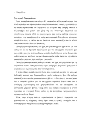 •   Κάρτες βίντεο


Εισαγωγικές Παρατηρήσεις:
    Όπως αναφέρθηκε και στην ενότητα 1.2 το εκπαιδευτικό λογισµικό σήµερα είναι
στενά δεµένο µε την τεχνολογία των πολυµέσων και πολλές έρευνες, έχουν αποδείξει
την αποτελεσµατικότητα του λογισµικού µε πολυµέσα στη µάθηση. Φυσικά, η
πολλαπλότητα των µέσων από µόνη της δεν συνεισφέρει σηµαντικά από
εκπαιδευτικής άποψης αλλά τα πλεονεκτήµατα της σωστής χρήσης εφαρµογών
πολυµέσων στην εκπαίδευση είναι πολλά και σηµαντικά. Στοιχεία των πολυµέσων
αποτελούν ο ήχος, η εικόνα, και το βίντεο τα οποία παρουσιάζονται στο πέµπτο
κεφάλαιο που αποτελείται από 4 ενότητες.
    Οι παράµετροι ψηφιοποίησης του ήχου, τα πρότυπα αρχείων ήχου Wave και Midi
καθώς και τα πιο δηµοφιλή προγράµµατα για την επεξεργασία ψηφιακού ήχου
παρουσιάζονται στην πρώτη ενότητα, η οποία ολοκληρώνεται µε τις δυνατότητες
επεξεργασίας που παρέχουν τα προγράµµατα επεξεργασίας ήχου και τις διάφορες
µορφοποιήσεις αρχείων ήχου που έχουν καθιερωθεί.
    Οι παράµετροι ψηφιοποίησης ακίνητης εικόνας του ήχου, τα προγράµµατα για την
επεξεργασία εικόνας καθώς και οι δύο κύριες κατηγορίες στις οποίες χωρίζονται τα
αρχεία εικόνων παρουσιάζονται στην δεύτερη ενότητα.
    Η τρίτη ενότητα αναφέρεται στο βίντεο που ουσιαστικά αποτελεί την µεταφορά
διαδοχικών εικόνων που δηµιουργήθηκαν εκτός υπολογιστή. Στην ίδια ενότητα
παρουσιάζονται οι παράµετροι ψηφιοποίησης βίντεο, οι δυνατότητες που παρέχονται
από τα διάφορα εργαλεία για την επεξεργασία ψηφιακού βίντεο καθώς και οι
κυριότερες µορφοποιήσεις που χρησιµοποιούνται για την επεξεργασία και
αποθήκευση ψηφιακού βίντεο. Τέλος, στην ίδια ενότητα αναφέρονται η ανάγκη
συµπίεσης του ψηφιακού βίντεο καθώς και τα περισσότερο χρησιµοποιούµενα
πρότυπα συµπίεσης βίντεο.
    Τέλος, στην τέταρτη ενότητα παρουσιάζονται οι βασικές παράµετροι που
χαρακτηρίζουν τις σύγχρονες κάρτες ήχου καθώς ο τρόπος λειτουργίας και οι
δυνατότητες που ενσωµατώνουν οι σύγχρονες κάρτες βίντεο.
 