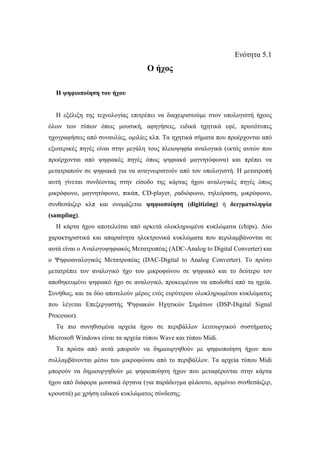 Ενότητα 5.1
                                   Ο ήχος

  Η ψηφιοποίηση του ήχου


  Η εξέλιξη της τεχνολογίας επιτρέπει να διαχειριστούµε στον υπολογιστή ήχους
όλων των τύπων όπως µουσική, αφηγήσεις, ειδικά ηχητικά εφέ, πρωτότυπες
ηχογραφήσεις από συναυλίες, οµιλίες κλπ. Τα ηχητικά σήµατα που προέρχονται από
εξωτερικές πηγές είναι στην µεγάλη τους πλειοψηφία αναλογικά (εκτός αυτών που
προέρχονται από ψηφιακές πηγές όπως ψηφιακά µαγνητόφωνα) και πρέπει να
µετατραπούν σε ψηφιακά για να αναγνωριστούν από τον υπολογιστή. Η µετατροπή
αυτή γίνεται συνδέοντας στην είσοδο της κάρτας ήχου αναλογικές πηγές όπως
µικρόφωνο, µαγνητόφωνο, πικάπ, CD-player, ραδιόφωνο, τηλεόραση, µικρόφωνο,
συνθεσάιζερ κλπ και ονοµάζεται ψηφιοποίηση (digitizing) ή δειγµατοληψία
(sampling).
  Η κάρτα ήχου αποτελείται από αρκετά ολοκληρωµένα κυκλώµατα (chips). ∆ύο
χαρακτηριστικά και απαραίτητα ηλεκτρονικά κυκλώµατα που περιλαµβάνονται σε
αυτά είναι ο Αναλογοψηφιακός Μετατροπέας (ADC-Analog to Digital Converter) και
ο Ψηφιοαναλογικός Μετατροπέας (DAC-Digital to Analog Converter). Το πρώτο
µετατρέπει τον αναλογικό ήχο του µικροφώνου σε ψηφιακό και το δεύτερο τον
αποθηκευµένο ψηφιακό ήχο σε αναλογικό, προκειµένου να αποδοθεί από τα ηχεία.
Συνήθως, και τα δύο αποτελούν µέρος ενός ευρύτερου ολοκληρωµένου κυκλώµατος
που λέγεται Επεξεργαστής Ψηφιακών Ηχητικών Σηµάτων (DSP-Digital Signal
Processor).
  Τα πιο συνηθισµένα αρχεία ήχου σε περιβάλλον λειτουργικού συστήµατος
Microsoft Windows είναι τα αρχεία τύπου Wave και τύπου Midi.
  Τα πρώτα από αυτά µπορούν να δηµιουργηθούν µε ψηφιοποίηση ήχων που
συλλαµβάνονται µέσω του µικροφώνου από το περιβάλλον. Τα αρχεία τύπου Midi
µπορούν να δηµιουργηθούν µε ψηφιοποίηση ήχων που µεταφέρονται στην κάρτα
ήχου από διάφορα µουσικά όργανα (για παράδειγµα φλάουτο, αρµόνιο συνθεσάιζερ,
κρουστά) µε χρήση ειδικού κυκλώµατος σύνδεσης.
 