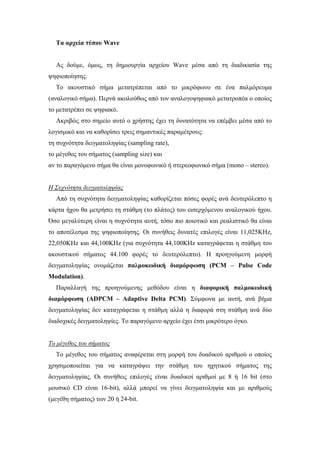 Τα αρχεία τύπου Wave


  Ας δούµε, όµως, τη δηµιουργία αρχείου Wave µέσα από τη διαδικασία της
ψηφιοποίησης.
  Το ακουστικό σήµα µετατρέπεται από το µικρόφωνο σε ένα παλµόρευµα
(αναλογικό σήµα). Περνά ακολούθως από τον αναλογοψηφιακό µετατροπέα ο οποίος
το µετατρέπει σε ψηφιακό.
  Ακριβώς στο σηµείο αυτό ο χρήστης έχει τη δυνατότητα να επέµβει µέσα από το
λογισµικό και να καθορίσει τρεις σηµαντικές παραµέτρους:
τη συχνότητα δειγµατοληψίας (sampling rate),
το µέγεθος του σήµατος (sampling size) και
αν το παραγόµενο σήµα θα είναι µονοφωνικό ή στερεοφωνικό σήµα (mono – stereo).


Η Συχνότητα δειγµατοληψίας
  Από τη συχνότητα δειγµατοληψίας καθορίζεται πόσες φορές ανά δευτερόλεπτο η
κάρτα ήχου θα µετρήσει τη στάθµη (το πλάτος) του εισερχόµενου αναλογικού ήχου.
Όσο µεγαλύτερη είναι η συχνότητα αυτή, τόσο πιο ποιοτικό και ρεαλιστικό θα είναι
το αποτέλεσµα της ψηφιοποίησης. Οι συνήθεις δυνατές επιλογές είναι 11,025KHz,
22,050KHz και 44,100KHz (για συχνότητα 44,100KHz καταγράφεται η στάθµη του
ακουστικού σήµατος 44.100 φορές το δευτερόλεπτο). Η προηγούµενη µορφή
δειγµατοληψίας ονοµάζεται παλµοκωδική διαµόρφωση (PCM – Pulse Code
Modulation).
  Παραλλαγή της προηγούµενης µεθόδου είναι η διαφορική παλµοκωδική
διαµόρφωση (ADPCM – Adaptive Delta PCM). Σύµφωνα µε αυτή, ανά βήµα
δειγµατοληψίας δεν καταγράφεται η στάθµη αλλά η διαφορά στη στάθµη ανά δύο
διαδοχικές δειγµατοληψίες. Το παραγόµενο αρχείο έχει έτσι µικρότερο όγκο.


Το µέγεθος του σήµατος
  Το µέγεθος του σήµατος αναφέρεται στη µορφή του δυαδικού αριθµού ο οποίος
χρησιµοποιείται για να καταγράψει την στάθµη του ηχητικού σήµατος της
δειγµατοληψίας. Οι συνήθεις επιλογές είναι δυαδικοί αριθµοί µε 8 ή 16 bit (στο
µουσικό CD είναι 16-bit), αλλά µπορεί να γίνει δειγµατοληψία και µε αριθµούς
(µεγέθη σήµατος) των 20 ή 24-bit.
 