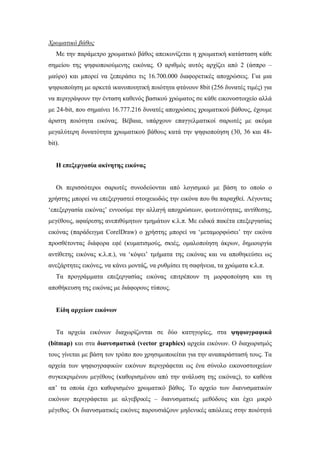 Χρωµατικό βάθος
   Με την παράµετρο χρωµατικό βάθος απεικονίζεται η χρωµατική κατάσταση κάθε
σηµείου της ψηφιοποιούµενης εικόνας. Ο αριθµός αυτός αρχίζει από 2 (άσπρο –
µαύρο) και µπορεί να ξεπεράσει τις 16.700.000 διαφορετικές αποχρώσεις. Για µια
ψηφιοποίηση µε αρκετά ικανοποιητική ποιότητα φτάνουν 8bit (256 δυνατές τιµές) για
να περιγράψουν την ένταση καθενός βασικού χρώµατος σε κάθε εικονοστοιχείο αλλά
µε 24-bit, που σηµαίνει 16.777.216 δυνατές αποχρώσεις χρωµατικού βάθους, έχουµε
άριστη ποιότητα εικόνας. Βέβαια, υπάρχουν επαγγελµατικοί σαρωτές µε ακόµα
µεγαλύτερη δυνατότητα χρωµατικού βάθους κατά την ψηφιοποίηση (30, 36 και 48-
bit).


   Η επεξεργασία ακίνητης εικόνας


   Οι περισσότεροι σαρωτές συνοδεύονται από λογισµικό µε βάση το οποίο ο
χρήστης µπορεί να επεξεργαστεί στοιχειωδώς την εικόνα που θα παραχθεί. Λέγοντας
‘επεξεργασία εικόνας’ εννοούµε την αλλαγή αποχρώσεων, φωτεινότητας, αντίθεσης,
µεγέθους, αφαίρεσης ανεπιθύµητων τµηµάτων κ.λ.π. Με ειδικά πακέτα επεξεργασίας
εικόνας (παράδειγµα CorelDraw) ο χρήστης µπορεί να ‘µεταµορφώσει’ την εικόνα
προσθέτοντας διάφορα εφέ (κυµατισµούς, σκιές, οµαλοποίηση άκρων, δηµιουργία
αντίθετης εικόνας κ.λ.π.), να ‘κόψει’ τµήµατα της εικόνας και να αποθηκεύσει ως
ανεξάρτητες εικόνες, να κάνει µοντάζ, να ρυθµίσει τη σαφήνεια, τα χρώµατα κ.λ.π.
   Τα προγράµµατα επεξεργασίας εικόνας επιτρέπουν τη µορφοποίηση και τη
αποθήκευση της εικόνας µε διάφορους τύπους.


   Είδη αρχείων εικόνων


   Τα αρχεία εικόνων διαχωρίζονται σε δύο κατηγορίες, στα ψηφιογραφικά
(bitmap) και στα διανυσµατικά (vector graphics) αρχεία εικόνων. Ο διαχωρισµός
τους γίνεται µε βάση τον τρόπο που χρησιµοποιείται για την αναπαράστασή τους. Τα
αρχεία των ψηφιογραφικών εικόνων περιγράφεται ως ένα σύνολο εικονοστοιχείων
συγκεκριµένου µεγέθους (καθορισµένου από την ανάλυση της εικόνας), το καθένα
απ’ τα οποία έχει καθορισµένο χρωµατικό βάθος. Το αρχείο των διανυσµατικών
εικόνων περιγράφεται µε αλγεβρικές – διανυσµατικές µεθόδους και έχει µικρό
µέγεθος. Οι διανυσµατικές εικόνες παρουσιάζουν µηδενικές απώλειες στην ποιότητά
 