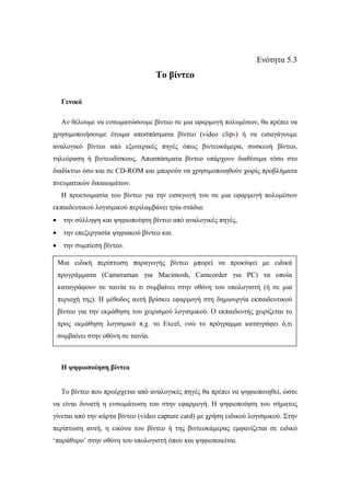 Ενότητα 5.3
                                      Το βίντεο

     Γενικά

     Αν θέλουµε να ενσωµατώσουµε βίντεο σε µια εφαρµογή πολυµέσων, θα πρέπει να
χρησιµοποιήσουµε έτοιµα αποσπάσµατα βίντεο (video clips) ή να εισαγάγουµε
αναλογικό βίντεο από εξωτερικές πηγές όπως βιντεοκάµερα, συσκευή βίντεο,
τηλεόραση ή βιντεοδίσκους. Αποσπάσµατα βίντεο υπάρχουν διαθέσιµα τόσο στο
διαδίκτυο όσο και σε CD-ROM και µπορούν να χρησιµοποιηθούν χωρίς προβλήµατα
πνευµατικών δικαιωµάτων.
     Η προετοιµασία του βίντεο για την εισαγωγή του σε µια εφαρµογή πολυµέσων
εκπαιδευτικού λογισµικού περιλαµβάνει τρία στάδια:
•     την σύλληψη και ψηφιοποίηση βίντεο από αναλογικές πηγές,
•     την επεξεργασία ψηφιακού βίντεο και
•     την συµπίεση βίντεο.

    Μια ειδική περίπτωση παραγωγής βίντεο µπορεί να προκύψει µε ειδικά
    προγράµµατα (Cameraman για Macintosh, Camcorder για PC) τα οποία
    καταγράφουν σε ταινία το τι συµβαίνει στην οθόνη του υπολογιστή (ή σε µια
    περιοχή της). Η µέθοδος αυτή βρίσκει εφαρµογή στη δηµιουργία εκπαιδευτικού
    βίντεο για την εκµάθηση του χειρισµού λογισµικού. Ο εκπαιδευτής χειρίζεται το
    προς εκµάθηση λογισµικό π.χ. το Excel, ενώ το πρόγραµµα καταγράφει ό,τι
    συµβαίνει στην οθόνη σε ταινία.



     Η ψηφιοποίηση βίντεο


     Το βίντεο που προέρχεται από αναλογικές πηγές θα πρέπει να ψηφιοποιηθεί, ώστε
να είναι δυνατή η ενσωµάτωση του στην εφαρµογή. Η ψηφιοποίηση του σήµατος
γίνεται από την κάρτα βίντεο (video capture card) µε χρήση ειδικού λογισµικού. Στην
περίπτωση αυτή, η εικόνα του βίντεο ή της βιντεοκάµερας εµφανίζεται σε ειδικό
‘παράθυρο’ στην οθόνη του υπολογιστή όπου και ψηφιοποιείται.
 