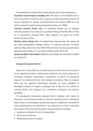 Η ψηφιοποίηση του σήµατος βίντεο χαρακτηρίζεται από τις εξής παραµέτρους:
Συχνότητα δειγµατοληψίας (sampling rate). Θα πρέπει να είναι διπλάσια από τη
µέγιστη συχνότητα του σήµατος, ώστε να έχουµε ικανοποιητική ποιότητα σήµατος. Η
µέγιστη συχνότητα του σήµατος αναλογικού βίντεο είναι περίπου 5MHz και κατά
συνέπεια απαιτείται συχνότητα δειγµατοληψίας της τάξης των 10MHz.
Ταχύτητα πλαισίων (frame rate). Το τηλεοπτικό πρότυπο για την ταχύτητα
ανανέωσης πλαισίων είναι 25 fps για το ευρωπαϊκό σύστηµα PAL/SECAM και 30 fps
για το αµερικάνικο σύστηµα NTSC. Όµως µπορούµε να έχουµε ένα ανεκτό
αποτέλεσµα και µε 15 fps.
Μέγεθος εικόνας (image size). Το ψηφιακό βίντεο δηµιουργείται στην πράξη από
µια σειρά χαρτογραφικών (bitmap) εικόνων. Το πρότυπο ανάλυσης για βίντεο
πλήρους οθόνης (full screen) είναι 640 Χ 480 pixel αλλά για λόγους χωρητικότητας
χρησιµοποιείται συνήθως το ¼ της οθόνης, δηλαδή µέγεθος 320 Χ 240.
Χρωµατικό βάθος (color depth). Καθορίζει την ποιότητα της εικόνας βίντεο (βλέπε
και ενότητα 5.3).


  Επεξεργασία ψηφιακού βίντεο


  Παρότι και τα τρία στάδια για την προετοιµασία του βίντεο για την εισαγωγή του
σε µια εφαρµογή πολυµέσων εκπαιδευτικού λογισµικού είναι εξίσου σηµαντικά, το
µεγαλύτερο ενδιαφέρον παρουσιάζει η επεξεργασία του βίντεο. Η επεξεργασία
ψηφιακού και αναλογικού βίντεο είναι παρόµοιες διαδικασίες. Όµως το ψηφιακό
βίντεο έχει ένα σηµαντικό πλεονέκτηµα. Επιτρέπει την άµεση πρόσβαση σε
οποιοδήποτε πλαίσιο του αρχείου, ανεξάρτητα από τη θέση του. Σε αντίθεση το
αναλογικό βίντεο είναι γραµµικό και η διαδικασία εντοπισµού ενός πλαισίου
χρονοβόρα.
  Τα προγράµµατα επεξεργασίας ψηφιακού βίντεο υλοποιούν πολύ εύκολα τη
διαγραφή ή τη µετακίνηση πλαισίων µε ενέργειες αποκοπής (cut) και επικόλλησης
(paste), όπως σε ένα πρόγραµµα επεξεργασίας κειµένου. Παράλληλα ενσωµατώνουν
ειδικά χαρακτηριστικά που διευκολύνουν την επεξεργασία και δίνουν εκπληκτικά
αποτελέσµατα. Πιο αναλυτικά ένα εργαλείο επεξεργασίας βίντεο επιτρέπει:
1. Αφαίρεση των πλαισίων που δεν είναι απαραίτητα
2. Εισαγωγή νέων πλαισίων
3. Μετακίνηση πλαισίων στο αρχείο
 