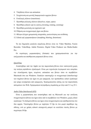 4. Υπέρθεση τίτλων και animation
5. Συγχώνευση και µοντάζ διαφορετικών αρχείων βίντεο
6. Εναλλαγές πλάνων (transitions)
7. Προσθήκη αλλαγής πλάνων (dissolves, wipes, spins)
8. Προσθήκη ειδικών εφέ σε εικόνες (twisting, rotating, zooming)
9. Προσθήκη µουσικής και ηχητικών εφέ
10. Ρύθµιση και συγχρονισµός ήχου και βίντεο
11. Φίλτρα ελέγχου χρωµατικής ισορροπίας, φωτεινότητας και αντίθεσης
12. Ειδικά εφέ µορφοποιήσεων (morphing, blurring, distortions)


  Τα πιο δηµοφιλή εργαλεία επιµέλειας βίντεο είναι τα: Video Machine, Fusion
Recorder, VideoShop, Adobe Premiere, Digital Video Producer και Media-Studio
Pro.
  Οι κυριότερες µορφοποιήσεις (formats) που χρησιµοποιούνται για την
επεξεργασία και αποθήκευση ψηφιακού βίντεο είναι:


QuickTime
  Αναπτύχθηκε από την Apple για την παρουσίαση βίντεο στον υπολογιστή χωρίς
την ανάγκη πρόσθετου εξοπλισµού. Είναι µια τεχνολογία λογισµικού που επιτρέπει
την ολοκλήρωση ήχου, κειµένου, animation και βίντεο τόσο σε περιβάλλον
Macintosh όσο και Windows. Επιπλέον υποστηρίζει το συγχρονισµό (interleaving)
των σηµάτων βίντεο και ήχου σε µια εφαρµογή. ∆εν προϋποθέτει ειδικό εξοπλισµό
και τρέχει ανεξάρτητα από εφαρµογές. Χρησιµοποιείται επίσης για την παρουσίαση
πολυµέσων στο Web. Χρησιµοποιεί αλγόριθµους συµπίεσης µε λόγο από 5:1 ως 25:1.


Audio Video Interleaved (AVI)
  Είναι η µορφοποίηση που αναπτύχθηκε από τη Microsoft για την εκτέλεση
συγχρονισµένου βίντεο και ήχου κάτω από το περιβάλλον των Windows, χωρίς ειδικό
εξοπλισµό. Τα δεδοµένα βίντεο και ήχου είναι συγχρονισµένα και αποθηκεύονται στο
ίδιο αρχείο. Υποστηρίζει βίντεο µε ταχύτητα 15 fps σε ένα µικρό παράθυρο της
οθόνης, ενώ µε χρήση ειδικού επιταχυντή µπορεί να εκτελέσει ταινίες βίντεο µε
συχνότητα 30 fps.
 