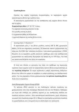 Συµπίεση βίντεο

  Εξαιτίας της υψηλής συχνότητας δειγµατοληψίας, το παραγόµενο αρχείο
ψηφιοποιηµένου βίντεο έχει τεράστιο όγκο.
  Η απαιτούµενη χωρητικότητα για την αποθήκευση ενός αρχείου βίντεο δίνεται
από τη σχέση:
Χωρητικότητα (bits) = F * S * C * t όπου:
F η ταχύτητα ανανέωσης πλαισίων σε fps,
S το µέγεθος εικόνας σε pixel,
C το χρωµατικό βάθος σε bit/pixel και
t η χρονική διάρκεια της ταινίας βίντεο σε sec.


  ∆ραστηριότητα 2 / Κεφάλαιο 5
  Η ψηφιοποίηση µόλις 1 sec βίντεο µεγέθους εικόνας 640 Χ 480, χρωµατικού
βάθους 24 bit και συχνότητας ανανέωσης 30 frames/sec απαιτεί χωρητικότητα της
τάξης των 26,4 MB. Κατ΄ επέκταση ένα βίντεο 1 min απαιτεί χωρητικότητα 1,55GB.
Θεωρείτε ότι τα παραπάνω µεγέθη αποτελούν πρόβληµα µόνο στην αποθηκευτική
χωρητικότητα του υπολογιστή; Περιγράψτε την άποψή σας σε 150 λέξεις. Την δική
µας προσέγγιση θα βρείτε στο τέλος του κεφαλαίου.


  Η λύση που έδωσαν οι ερευνητές έως τώρα στο πρόβληµα της παραγωγής
τεραστίου όγκου αρχείων κατά την ψηφιοποίηση εικόνων βίντεο αντιµετωπίστηκε µε
την συµπίεση δεδοµένων. Σε καµία περίπτωση ο ρυθµός παρουσίασης δεδοµένων
βίντεο στην οθόνη δεν µπορεί να υπερβαίνει το ρυθµό µετάδοσης του αποθηκευτικού
µέσου. Για τους παραπάνω λόγους χρησιµοποιούµε τα πρότυπα συµπίεσης βίντεο.
Αυτά είναι τα παρακάτω:


Joint Photographic Experts Group (JPEG)
  Το πρότυπο JPEG αποτελεί το πιο διαδεδοµένο πρότυπο συµπίεσης και
χρησιµοποιείται τόσο στην πλατφόρµα Macintosh όσο και στα Windows. Καθορίζει
µια σειρά από σταθερές και µεθόδους σχετικά µε την αποθήκευση, διάδοση και
συµπίεση ακίνητων εικόνων. ∆ίνει ικανοποιητικά αποτελέσµατα, χωρίς αλλοιώσεις
για µικρό λόγο συµπίεσης (µέχρι 20:1). Μπορεί να υποστηρίξει µεγαλύτερη συµπίεση
σε µορφή hardware, που ενσωµατώνεται σε ειδική κάρτα του υπολογιστή.
 