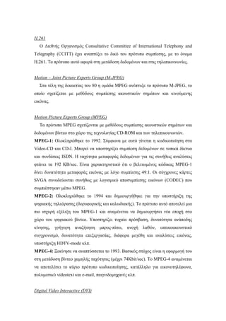 H.261
  Ο ∆ιεθνής Οργανισµός Consultative Committee of International Telephony and
Telegraphy (CCITT) έχει αναπτύξει το δικό του πρότυπο συµπίεσης, µε το όνοµα
H.261. Το πρότυπο αυτό αφορά στη µετάδοση δεδοµένων και στις τηλεπικοινωνίες.


Motion – Joint Picture Experts Group (M-JPEG)
  Στα τέλη της δεκαετίας του 80 η οµάδα MPEG ανέπτυξε το πρότυπο M-JPEG, το
οποίο σχετίζεται µε µεθόδους συµπίεσης ακουστικών σηµάτων και κινούµενης
εικόνας.


Motion Picture Experts Group (MPEG)
  Τα πρότυπα MPEG σχετίζονται µε µεθόδους συµπίεσης ακουστικών σηµάτων και
δεδοµένων βίντεο στο χώρο της τεχνολογίας CD-ROM και των τηλεπικοινωνιών.
MPEG-1: Ολοκληρώθηκε το 1992. Σύµφωνα µε αυτό γίνεται η κωδικοποίηση στα
Video-CD και CD-I. Μπορεί να υποστηρίξει συµπίεση δεδοµένων σε τοπικά δίκτυα
και συνδέσεις ISDN. Η ταχύτητα µεταφοράς δεδοµένων για τις συνήθεις αναλύσεις
φτάνει τα 192 KB/sec. Είναι χαρακτηριστικό ότι ο βελτιωµένος κώδικας MPEG-1
δίνει δυνατότητα µεταφοράς εικόνας µε λόγο συµπίεσης 49:1. Οι σύγχρονες κάρτες
SVGA συνοδεύονται συνήθως µε λογισµικό αποσυµπίεσης εικόνων (CODEC) που
συµπιέστηκαν µέσω MPEG.
MPEG-2: Ολοκληρώθηκε το 1994 και δηµιουργήθηκε για την υποστήριξη της
ψηφιακής τηλεόρασης (δορυφορικής και καλωδιακής). Το πρότυπο αυτό αποτελεί µια
πιο ισχυρή εξέλιξη του MPEG-1 και αναµένεται να δηµιουργήσει νέα εποχή στο
χώρο του ψηφιακού βίντεο. Υποστηρίζει τυχαία πρόσβαση, δυνατότητα ανάποδης
κίνησης,   γρήγορη   αναζήτηση    µπρος-πίσω,   ανοχή   λαθών,   οπτικοακουστικό
συγχρονισµό, δυνατότητα επεξεργασίας, διάφορα µεγέθη και αναλύσεις εικόνας,
υποστήριξη HDTV-mode κλπ.
MPEG-4: Ξεκίνησε να αναπτύσσεται το 1993. Βασικός στόχος είναι η εφαρµογή του
στη µετάδοση βίντεο χαµηλής ταχύτητας (µέχρι 74Kbit/sec). Το MPEG-4 αναµένεται
να αποτελέσει το κύριο πρότυπο κωδικοποίησης, κατάλληλο για εικονοτηλέφωνα,
πολυµεσικό videotext και e-mail, παιγνιδοµηχανές κλπ.


Digital Video Interactive (DVI)
 