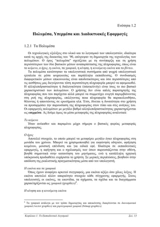 Ενότητα 1.2

      Πολυµέσα, Υπερµέσα και ∆ιαδικτυακές Εφαρµογές

1.2.1 Τα Πολυµέσα
   Οι τεχνολογικές εξελίξεις στο υλικό και το λογισµικό των υπολογιστών, ιδιαίτερα
κατά τις αρχές της δεκαετίας του ΄90, επέτρεψαν τη δηµιουργία της τεχνολογίας των
πολυµέσων. Ο όρος “πολυµέσα” σχετίζεται µε τη συνύπαρξη και τη χρήση
περισσότερων των δύο βασικών µέσων αναπαράστασης της πληροφορίας, όπως είναι
το κείµενο, ο ήχος, η εικόνα, τα γραφικά, η κίνηση, η κινούµενη εικόνα και το βίντεο.
   Τα πολυµέσα κατέστησαν τα υπολογιστικά συστήµατα από ψυχρά υπολογιστικά
εργαλεία σε µέσα ψυχαγωγίας και παράλληλα εκπαίδευσης. Ο συνδυασµός
διαφορετικών µέσων επικοινωνίας είναι αποδοτικότερος και όσο περισσότερες από
τις αισθήσεις µας διεγείρονται τόση περισσότερη πληροφορία µπορεί να αφοµοιωθεί.
Η αλληλεπιδραστικότητα ή διαλογικότητα (interactivity) είναι ίσως το πιο βασικό
χαρακτηριστικό των πολυµέσων. Ο χρήστης δεν είναι απλός παρατηρητής της
πληροφορίας που του παρέχεται αλλά µπορεί να συµµετέχει ενεργά παρεµβαίνοντας
στη ροή της πληροφορίας, επιλέγοντας ποια πληροφορία θα παρακολουθήσει,
θέτοντας ή απαντώντας σε ερωτήµατα κλπ. Έτσι, δίνεται η δυνατότητα στο χρήστη
να προσαρµόσει την παρουσίαση της πληροφορίας στον τύπο και στις ανάγκες του.
Οι εφαρµογές πολυµέσων µε µεγάλο βαθµό αλληλεπιδραστικότητας χαρακτηρίζονται
ως υπερµέσα. Ας δούµε όµως τα µέσα µεταφοράς της πληροφορίας αναλυτικά:

Το κείµενο
   Ήταν ανέκαθεν και παραµένει µέχρι σήµερα ο βασικός φορέας µεταφοράς
πληροφορίας.

Ο ήχος
   Αποτελεί στοιχείο, το οποίο µπορεί να µεταφέρει µεγάλο όγκο πληροφορίας στη
µονάδα του χρόνου. Μπορεί να χρησιµοποιηθεί για εκφώνηση οδηγιών, αφήγηση
κειµένου, µουσική επένδυση και για ειδικά εφέ. Ιδιαίτερα σε εκπαιδευτικές
εφαρµογές, η αφήγηση και ο σχολιασµός των όσων παρουσιάζονται στην οθόνη,
βοηθά σηµαντικά στην κατανόηση του µηνύµατος, ενώ η κατάλληλη ηχητική
υπόκρουση προδιαθέτει ευχάριστα το χρήστη. Σε µερικές περιπτώσεις, βοηθούν στην
απόδοση της ρεαλιστικής πραγµατικότητας µέσα από τον υπολογιστή.

Η εικόνα και τα γραφικά
   Όπως έχουν αναφέρει αρκετοί συγγραφείς, µια εικόνα αξίζει όσο χίλιες λέξεις. Η
εικόνα αποτελεί πλέον απαραίτητο στοιχείο κάθε σύγχρονης εφαρµογής. Στους
υπολογιστές οι εικόνες, τα εικονίδια, τα σχήµατα, τα σχέδια και τα διαγράµµατα
χαρακτηρίζονται ως γραφικά (graphics)6.

Η κίνηση και η κινούµενη εικόνα


6
  Τα γραφικά ανάλογα µε τον τρόπο δηµιουργίας και απεικόνισης διακρίνονται σε διανυσµατικά
γραφικά (vector graphics) και χαρτογραφικά γραφικά (bitmap graphics).


Κεφάλαιο 1: Το Εκπαιδευτικό Λογισµικό                                               Σελ. 13
 