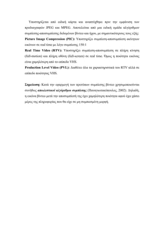 Υποστηρίζεται από ειδική κάρτα και αναπτύχθηκε πριν την εµφάνιση των
προδιαγραφών JPEG και MPEG. Αποτελείται από µια ειδική οµάδα αλγόριθµων
συµπίεσης-αποσυµπίεσης δεδοµένων βίντεο και ήχου, µε σηµαντικότερους τους εξής:
Picture Image Compression (PIC): Υποστηρίζει συµπίεση-αποσυµπίεση ακίνητων
εικόνων σε real time µε λόγο συµπίεσης 150:1
Real Time Video (RTV): Υποστηρίζει συµπίεση-αποσυµπίεση σε πλήρη κίνηση
(full-motion) και πλήρη οθόνη (full-screen) σε real time. Όµως η ποιότητα εικόνας
είναι χαµηλότερη από το επίπεδο VHS.
Production Level Video (PVL): ∆ιαθέτει όλα τα χαρακτηριστικά του RTV αλλά σε
επίπεδο ποιότητας VHS.


Σηµείωση: Κατά την εφαρµογή των προτύπων συµπίεσης βίντεο χρησιµοποιούνται
συνήθως απωλεστικοί αλγόριθµοι συµπίεσης (Παναγιωτακόπουλος, 2002). ∆ηλαδή,
η εικόνα βίντεο µετά την αποσυµπίεσή της έχει χαµηλότερη ποιότητα αφού έχει χάσει
µέρος της πληροφορίας που θα είχε σε µη συµπιεσµένη µορφή.
 