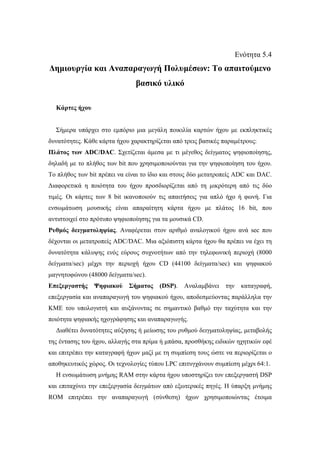 Ενότητα 5.4
∆ηµιουργία και Αναπαραγωγή Πολυµέσων: Το απαιτούµενο
                               βασικό υλικό

  Κάρτες ήχου


  Σήµερα υπάρχει στο εµπόριο µια µεγάλη ποικιλία καρτών ήχου µε εκπληκτικές
δυνατότητες. Κάθε κάρτα ήχου χαρακτηρίζεται από τρεις βασικές παραµέτρους:
Πλάτος των ADC/DAC. Σχετίζεται άµεσα µε τι µέγεθος δείγµατος ψηφιοποίησης,
δηλαδή µε το πλήθος των bit που χρησιµοποιούνται για την ψηφιοποίηση του ήχου.
Το πλήθος των bit πρέπει να είναι το ίδιο και στους δύο µετατροπείς ADC και DAC.
∆ιαφορετικά η ποιότητα του ήχου προσδιορίζεται από τη µικρότερη από τις δύο
τιµές. Οι κάρτες των 8 bit ικανοποιούν τις απαιτήσεις για απλό ήχο ή φωνή. Για
ενσωµάτωση µουσικής είναι απαραίτητη κάρτα ήχου µε πλάτος 16 bit, που
αντιστοιχεί στο πρότυπο ψηφιοποίησης για τα µουσικά CD.
Ρυθµός δειγµατοληψίας. Αναφέρεται στον αριθµό αναλογικού ήχου ανά sec που
δέχονται οι µετατροπείς ADC/DAC. Μια αξιόπιστη κάρτα ήχου θα πρέπει να έχει τη
δυνατότητα κάλυψης ενός εύρους συχνοτήτων από την τηλεφωνική περιοχή (8000
δείγµατα/sec) µέχρι την περιοχή ήχου CD (44100 δείγµατα/sec) και ψηφιακού
µαγνητοφώνου (48000 δείγµατα/sec).
Επεξεργαστής    Ψηφιακού    Σήµατος    (DSP).   Αναλαµβάνει    την    καταγραφή,
επεξεργασία και αναπαραγωγή του ψηφιακού ήχου, αποδεσµεύοντας παράλληλα την
ΚΜΕ του υπολογιστή και αυξάνοντας σε σηµαντικό βαθµό την ταχύτητα και την
ποιότητα ψηφιακής ηχογράφησης και αναπαραγωγής.
  ∆ιαθέτει δυνατότητες αύξησης ή µείωσης του ρυθµού δειγµατοληψίας, µεταβολής
της έντασης του ήχου, αλλαγής στα πρίµα ή µπάσα, προσθήκης ειδικών ηχητικών εφέ
και επιτρέπει την καταγραφή ήχων µαζί µε τη συµπίεση τους ώστε να περιορίζεται ο
αποθηκευτικός χώρος. Οι τεχνολογίες τύπου LPC επιτυγχάνουν συµπίεση µέχρι 64:1.
  Η ενσωµάτωση µνήµης RAM στην κάρτα ήχου υποστηρίζει τον επεξεργαστή DSP
και επιταχύνει την επεξεργασία δειγµάτων από εξωτερικές πηγές. Η ύπαρξη µνήµης
ROM επιτρέπει την αναπαραγωγή (σύνθεση) ήχων χρησιµοποιώντας έτοιµα
 