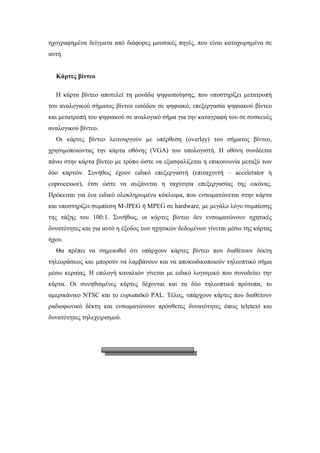 ηχογραφηµένα δείγµατα από διάφορες µουσικές πηγές, που είναι καταχωρηµένα σε
αυτή.


  Κάρτες βίντεο

  Η κάρτα βίντεο αποτελεί τη µονάδα ψηφιοποίησης, που υποστηρίζει µετατροπή
του αναλογικού σήµατος βίντεο εισόδου σε ψηφιακό, επεξεργασία ψηφιακού βίντεο
και µετατροπή του ψηφιακού σε αναλογικό σήµα για την καταγραφή του σε συσκευές
αναλογικού βίντεο.
  Οι κάρτες βίντεο λειτουργούν µε υπέρθεση (overlay) του σήµατος βίντεο,
χρησιµοποιώντας την κάρτα οθόνης (VGA) του υπολογιστή. Η οθόνη συνδέεται
πάνω στην κάρτα βίντεο µε τρόπο ώστε να εξασφαλίζεται η επικοινωνία µεταξύ των
δύο καρτών. Συνήθως έχουν ειδικό επεξεργαστή (επιταχυντή – accelerator ή
coprocessor), έτσι ώστε να αυξάνεται η ταχύτητα επεξεργασίας της εικόνας.
Πρόκειται για ένα ειδικό ολοκληρωµένο κύκλωµα, που ενσωµατώνεται στην κάρτα
και υποστηρίζει συµπίεση M-JPEG ή MPEG σε hardware, µε µεγάλο λόγο συµπίεσης
της τάξης του 100:1. Συνήθως, οι κάρτες βίντεο δεν ενσωµατώνουν ηχητικές
δυνατότητες και για αυτό η έξοδος των ηχητικών δεδοµένων γίνεται µέσω της κάρτας
ήχου.
  Θα πρέπει να σηµειωθεί ότι υπάρχουν κάρτες βίντεο που διαθέτουν δέκτη
τηλεοράσεως και µπορούν να λαµβάνουν και να αποκωδικοποιούν τηλεοπτικό σήµα
µέσω κεραίας. Η επιλογή καναλιών γίνεται µε ειδικό λογισµικό που συνοδεύει την
κάρτα. Οι συνηθισµένες κάρτες δέχονται και τα δύο τηλεοπτικά πρότυπα, το
αµερικάνικο NTSC και το ευρωπαϊκό PAL. Τέλος, υπάρχουν κάρτες που διαθέτουν
ραδιοφωνικό δέκτη και ενσωµατώνουν πρόσθετες δυνατότητες όπως teletext και
δυνατότητες τηλεχειρισµού.
 