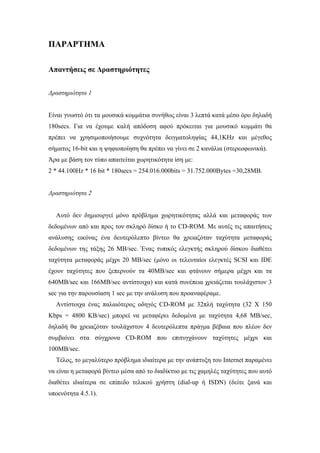 ΠΑΡΑΡΤΗΜΑ

Απαντήσεις σε ∆ραστηριότητες


∆ραστηριότητα 1


Είναι γνωστό ότι τα µουσικά κοµµάτια συνήθως είναι 3 λεπτά κατά µέσο όρο δηλαδή
180secs. Για να έχουµε καλή απόδοση αφού πρόκειται για µουσικό κοµµάτι θα
πρέπει να χρησιµοποιήσουµε συχνότητα δειγµατοληψίας 44,1KHz και µέγεθος
σήµατος 16-bit και η ψηφιοποίηση θα πρέπει να γίνει σε 2 κανάλια (στερεοφωνικά).
Άρα µε βάση τον τύπο απαιτείται χωρητικότητα ίση µε:
2 * 44.100Hz * 16 bit * 180secs = 254.016.000bits = 31.752.000Bytes =30,28MB.


∆ραστηριότητα 2


  Αυτό δεν δηµιουργεί µόνο πρόβληµα χωρητικότητας αλλά και µεταφοράς των
δεδοµένων από και προς τον σκληρό δίσκο ή το CD-ROM. Με αυτές τις απαιτήσεις
ανάλυσης εικόνας ένα δευτερόλεπτο βίντεο θα χρειαζόταν ταχύτητα µεταφοράς
δεδοµένων της τάξης 26 MB/sec. Ένας τυπικός ελεγκτής σκληρού δίσκου διαθέτει
ταχύτητα µεταφοράς µέχρι 20 MB/sec (µόνο οι τελευταίοι ελεγκτές SCSI και IDE
έχουν ταχύτητες που ξεπερνούν τα 40MB/sec και φτάνουν σήµερα µέχρι και τα
640MB/sec και 166MB/sec αντίστοιχα) και κατά συνέπεια χρειάζεται τουλάχιστον 3
sec για την παρουσίαση 1 sec µε την ανάλυση που προαναφέραµε.
  Αντίστοιχα ένας παλαιότερος οδηγός CD-ROM µε 32πλή ταχύτητα (32 Χ 150
Kbps = 4800 KB/sec) µπορεί να µεταφέρει δεδοµένα µε ταχύτητα 4,68 MB/sec,
δηλαδή θα χρειαζόταν τουλάχιστον 4 δευτερόλεπτα πράγµα βέβαια που πλέον δεν
συµβαίνει στα σύγχρονα CD-ROM που επιτυγχάνουν ταχύτητες µέχρι και
100MB/sec.
  Τέλος, το µεγαλύτερο πρόβληµα ιδιαίτερα µε την ανάπτυξη του Internet παραµένει
να είναι η µεταφορά βίντεο µέσα από το διαδίκτυο µε τις χαµηλές ταχύτητες που αυτό
διαθέτει ιδιαίτερα σε επίπεδο τελικού χρήστη (dial-up ή ISDN) (δείτε ξανά και
υποενότητα 4.5.1).
 