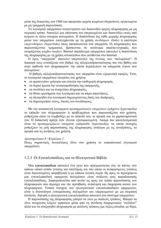 µέσα της δεκαετίας του 1960 και αφορούσε αρχεία κειµένου (hypertext), οργανωµένα
µε µη γραµµική παρουσίαση.
   Το λογισµικό υπερµέσων συγκεντρώνει και διασυνδέει φορείς πληροφορίας µε µη
σειριακό τρόπο. Αποτελεί µια επέκταση του υπερκειµένου και διασυνδέει εκτός από
κείµενο κι άλλα στοιχεία πολυµέσων. Η διασύνδεση της κάθε µορφής πληροφορίας
µέσω των υπερµέσων επιτυγχάνεται µε τη χρήση συνδέσµων (links) ή καλύτερα
υπερυνδέσµων (hyperlinks) όπως αποκαλούνται στα υπερµέσα. Οι πληροφορίες που
παρουσιάζονται τµηµατικά, βρίσκονται σε αυτόνοµα πακέτα-εγγραφές που
ονοµάζονται κόµβοι (nodes). Βασικό παράδειγµα υπερµέσων αποτελεί η διασύνδεση
της πληροφορίας µε τη χρήση ιστοσελίδων που εκτίθενται στο Internet.
   Ο όρος “υπερµέσα” αποτελεί υπερσύνολο της έννοιας των “πολυµέσων”. Η
διαφορά τους εντοπίζεται στο βαθµό της αλληλεπιδραστικότητας και στο βάθος και
στην αφθονία των πληροφοριών την οποία περικλείουν τα υπερµέσα έναντι των
πολυµέσων.
    Ο βαθµός αλληλεπιδραστικότητας των υπερµέσα είναι εξαιρετικά υψηλός. Έτσι,
το λογισµικό υπερµέσων επιτρέπει στο χρήστη:
• να προσεγγίσει γρήγορα και εύκολα την επιθυµητή πληροφορία,
• να δεχτεί άµεσα την ανατροφοδότηση της εφαρµογής,
• να συνδέσει και να συσχετίσει πληροφορίες,
• να θέσει ερωτήµατα στο λογισµικό και να πάρει απαντήσεις,
• να πλοηγηθεί στο λογισµικό δηµιουργώντας δικές του διαδροµές,
• να δηµιουργήσει νέους, δικούς του συνδέσµους.

   Με την κατασκευή λογισµικού προσαρµοστικών υπερµέσων (adaptive hypermedia)
το επίπεδο των πληροφοριών ή προβληµάτων που παρουσιάζεται στο χρήστη,
ρυθµίζεται ώστε να συµβαδίζει µε το επίπεδό του, το προφίλ και τα χαρακτηριστικά
του. Η διδακτική πράξη έτσι γίνεται εξατοµικευµένη. Ακόµα πιο αποτελεσµατικά
είναι τα προσαρµοζόµενα υπερµέσα (adaptable hypermedia), τα οποία συνεχώς
ρυθµίζουν τη ροή παρουσίασης της πληροφορίας ανάλογα µε τις αντιδράσεις, το
προφίλ και τις κινήσεις του χρήστη.

∆ραστηριότητα 8 / Κεφάλαιο 1
Ποιες σηµαντικές δυνατότητες δίνει στο χρήστη το εκπαιδευτικό λογισµικό
υπερµέσων;


1.2.3 Οι Εγκυκλοπαίδειες και τα Ηλεκτρονικά Βιβλία

   Μια εγκυκλοπαίδεια αποτελεί ένα έργο που πραγµατεύεται είτε τα πάντα, είτε
κάποιο ειδικό κλάδο γνώσης και επιστήµης και στο οποίο οι αναφερόµενες γνώσεις
είναι διατεταγµένες αλφαβητικά ή µε κάποια λογική σειρά. Ως προς το περιεχόµενο
µια εγκυκλοπαιδική εφαρµογή πολυµέσων είναι ανάλογη µιας παραδοσιακής
εγκυκλοπαίδειας. ∆ιαφοροποιείται από αυτήν ως προς τον τρόπο παρουσίασης των
πληροφοριών που περιέχει και την πρόσβαση, ανάκληση και διαχείριση αυτών των
πληροφοριών. Τυπικό στοιχείο των ηλεκτρονικών εγκυκλοπαιδικών εφαρµογών,
είναι η δυνατότητα ενσωµάτωσης πολυµέσων και υπερκειµένων µε µη σειριακή
σύνδεση. ∆ηλαδή η ηλεκτρονική εγκυκλοπαίδεια αποτελεί ένα σύστηµα υπερµέσων.
   Η παρουσίασης της πληροφορίας µπορεί να γίνει µε πολλούς τρόπους. Μπορεί να
γίνει συσχέτιση λέξεων φράσεων µέσα από τη σύνδεση διαφορετικών “σελίδων”
αλλά και να αναζητηθεί πληροφορία µε πολλούς τρόπους (µε λέξεις-κλειδιά, µε θέµα,


Κεφάλαιο 1: Το Εκπαιδευτικό Λογισµικό                                      Σελ. 15
 