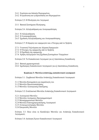 2




2.4.1 Ευρύτητα και διάταξη Περιεχοµένου
2.4.2 Η οργάνωση και η παρουσίαση του Περιεχοµένου

Ενότητα 2.5: Η Πλοήγηση στο Λογισµικό

2.5.1 Βασικά Συστήµατα Πλοήγησης

Ενότητα 2.6: Αλληλεπίδραση και Ανατροφοδότηση

2.6.1 Η Αλληλεπίδραση
2.6.2 Η Ανατροφοδότηση
2.6.3 Σχεδίαση Αλληλεπίδρασης και Ανατροφοδότησης

Ενότητα 2.7: Η δόµηση των εφαρµογών και ο Έλεγχος από το Χρήστη

2.7.1   Γνωστική Ταξινόµηση και ∆όµηση Εφαρµογών
2.7.2   Ο Έλεγχος της εφαρµογής από το Χρήστη
2.7.3   Η Σχεδίαση της εφαρµογής
2.7.4   Χρήση Αλληγοριών στη Σχεδίαση Συστηµάτων Υπερµέσων

Ενότητα 2.8: Το Εκπαιδευτικό Λογισµικό για εξ Αποστάσεως Εκπαίδευση

2.8.1 Βασικά χαρακτηριστικά
2.8.2 Σχεδιασµός Εκπαιδευτικού Λογισµικού για εξ Αποστάσεως Εκπαίδευση


            Κεφάλαιο 3: Μοντέλα ανάπτυξης εκπαιδευτικού λογισµικού

Ενότητα 3.1: Συµβατικά Μοντέλα Ανάπτυξης Εκπαιδευτικού Λογισµικού

3.1.1 Μοντέλο Καταρράκτη και παραλλαγές του
3.1.2 Μοντέλο Πρωτοτυποποίησης
3.1.3 Μοντέλο Λειτουργικής Επαύξησης

Ενότητα 3.2: Εναλλακτικά Μοντέλα Ανάπτυξης Εκπαιδευτικού Λογισµικού

3.2.1 Λειτουργικό Μοντέλο
3.2.2 Μοντέλο Αυτόµατου Προγραµµατισµού
3.2.3 Μετασχηµατιστικό Μοντέλο
3.2.4 Μοντέλο Επαναχρησιµοποίησης Λογισµικού
3.2.5 Αντικειµενοστραφές Μοντέλο
3.2.6 Σπειροειδές Μοντέλο

Ενότητα 3.3: Ποιο είναι το Κατάλληλο Μοντέλο για Ανάπτυξη Εκπαιδευτικού
Λογισµικού;

Ενότητα 3.4: ∆ιοίκηση Έργων Εκπαιδευτικού Λογισµικού
 