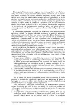 Είναι σήµερα δεδοµένο, πως ότι η ταχεία ανάπτυξη της τεχνολογίας και ειδικότερα
αυτής των δικτύων, επιδρά στον παραδοσιακό τρόπο διδασκαλίας και γενικότερα
στον τρόπο µετάδοσης της γνώσης. Επιφέρει ουσιαστικές αλλαγές στον τρόπο
σκέψης και εργασίας των εκπαιδευτικών, οι οποίοι πρέπει να εξοικειωθούν µε τα νέα
µέσα που τους παρέχονται και τους υπόσχονται βελτίωση του διδακτικού τους έργου.
Επιφέρει επίσης, ουσιαστικές αλλαγές στον τρόπο σκέψης και εργασίας των
µαθητών, οι οποίοι πρέπει να µάθουν να λειτουργούν µέσα σε ένα περιβάλλον
διαφορετικό από αυτό της κλασικής τάξης. Η τεχνολογία των υπερµέσων δηµιουργεί
τις προϋποθέσεις για εξατοµικευµένη εκπαίδευση µέσω της χρήσης έξυπνων
αλληλεπιδραστικών περιβαλλόντων υπερµέσων (Hypermedia Intelligent Tutoring
Systems).
   Η επίδραση του Internet και ειδικότερα του Παγκόσµιου Ιστού στην εκπαίδευση
αυξάνεται σταθερά. Το Internet προσφέρει πρόσβαση σε τεράστιες ποσότητες
πληροφορίας διαφορετικού τύπου και µέσων, σε µεγάλες βάσεις δεδοµένων, σε
αλληλεπιδραστικό υλικό υπερµέσων, σε υλικό για ανοικτή και εξ αποστάσεως
εκπαίδευση. Το Internet επίσης, ως µέσο επικοινωνίας δίνει τη δυνατότητα στους
χρήστες να επικοινωνούν µεταξύ τους µε τη βοήθεια διαφόρων υπηρεσιών. Μπορεί
να εξυπηρετήσει τις εκπαιδευτικές ανάγκες ατόµων µε κινητικά ή άλλα προβλήµατα,
αποµονωµένων γεωγραφικά ατόµων, επαγγελµατιών που εργάζονται και η
επανεκπαίδευση ή η κατάρτισή τους είναι αναγκαία.
   Κύριο περιβάλλον αλληλεπίδρασης µε το εκπαιδευτικό υλικό στην εξ αποστάσεως
διδασκαλία µέσω του Internet είναι ο Παγκόσµιος Ιστός (www), ενώ επίσης, ο
χρήστης έχει στη διάθεσή του µια σειρά από άλλες υπηρεσίες για να επικοινωνεί µε
τον διδάσκοντα και τους υπόλοιπους φοιτητές, χρησιµοποιώντας ενδεχοµένως και
εκπαιδευτικό υλικό. Η επικοινωνία µέσω του Internet µε βάση την εξάρτησή της από
το χρόνο, διακρίνεται σε:
• Ασύγχρονη, όταν ο διδάσκων και οι διδασκόµενοι επικοινωνούν έµµεσα µεταξύ
    τους χωρίς να απαιτείται να είναι ταυτόχρονα συνδεδεµένοι στο Internet (π.χ. µε
    τη χρήση ηλεκτρονικού ταχυδροµείου στα µηνύµατα του οποίου µπορεί να
    συµπεριλαµβάνονται και συνηµµένα αρχεία ή οµάδων συζήτησης µε την
    αποστολή και ανάρτηση µηνυµάτων στο αποθηκευτικό µέσο ενός κεντρικού
    υπολογιστικού συστήµατος - server).
• Σύγχρονη, όταν ο διδάσκων και οι διδασκόµενοι επικοινωνούν άµεσα µεταξύ τους
    µε ταυτόχρονη σύνδεση στο Internet (π.χ. µε τη χρήση συζήτησης στηριγµένης σε
    κείµενο – chat, ηχητικής διάσκεψης – audio conference, εικονοδιάσκεψης – video
    conference).

    Με τη χρήση του Internet λειτουργούν σήµερα εικονικά ιδρύµατα τα οποία
µπορούν να προσφέρουν εκπαίδευση, επιµόρφωση και κατάρτιση. Σ’ αυτά, η
λειτουργία των εικονικών τάξεων και η διαχείριση της εκπαιδευτικής διαδικασίας
γίνεται αποκλειστικά µε τη χρήση των νέων τεχνολογιών.
    Κατά την ανάπτυξη εφαρµογών υπερµέσων για τον Παγκόσµιο Ιστό υπάρχουν
µερικοί περιορισµοί, που έχουν ως βάση τους αφενός την τεχνολογική υποδοµή και
τη λειτουργία του διαδικτύου και αφετέρου το νεαρό της ηλικίας του. Οι κυριότεροι
είναι οι εξής:
• Το µικρό εύρος ζώνης που συνήθως διατίθεται στους χρήστες. Αυτό έχει ως
    αποτέλεσµα αρχεία πολυµέσων, τα οποία κατά τεκµήριο έχουν µεγάλο όγκο,
    απαιτούν αρκετό χρόνο για να ληφθούν από το χρήστη. Το πρόβληµα



Κεφάλαιο 1: Το Εκπαιδευτικό Λογισµικό                                        Σελ. 17
 
