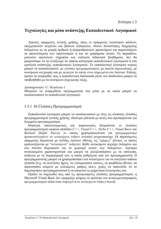 Ενότητα 1.3

Τεχνολογίες και µέσα ανάπτυξης Εκπαιδευτικού Λογισµικού

   Αρκετές εφαρµογές γενικής χρήσης, όπως οι εφαρµογές λογιστικών φύλλων,
επεξεργαστών κειµένου και βάσεων δεδοµένων, δίνουν δυνατότητες διαχείρισης
δεδοµένων µε τη µορφή αριθµών ή αλφαριθµητικών χαρακτήρων και παρουσιάζουν
τα αποτελέσµατα των υπολογισµών ή και τα γραφήµατα αυτών. Τα παραπάνω,
µολονότι αποτελούν εύχρηστα και ευέλικτα διδακτικά βοηθήµατα, δεν θα
µπορούσαµε να τα εντάξουµε σε κάποια κατηγορία εκπαιδευτικού λογισµικού ή στα
εργαλεία ανάπτυξης εκπαιδευτικού λογισµικού. Το εκπαιδευτικό λογισµικό κυρίως
µπορεί να κατασκευαστεί: µε γλώσσες προγραµµατισµού, µε πακέτα παρουσίασης, µε
συστήµατα συγγραφής και µε εργαλεία τα οποία είναι στηριγµένα στο Internet. Επίσης,
πρέπει να αναφερθεί, πως η εκπαιδευτική διαδικασία µέσω του διαδικτύου µπορεί να
υποβοηθηθεί µε τα συστήµατα διαχείρισης τάξης.

∆ραστηριότητα 11 / Κεφάλαιο 1
Μπορείτε να αναφερθείτε επιγραµµατικά στα µέσα µε τα οποία µπορεί να
κατασκευαστεί το εκπαιδευτικό λογισµικό;


1.3.1 Οι Γλώσσες Προγραµµατισµού

   Εκπαιδευτικό λογισµικό µπορεί να κατασκευαστεί µε όλες τις κλασικές γλώσσες
προγραµµατισµού γενικής χρήσης, ιδιαίτερα µάλιστα µε αυτές που προσφέρονται για
δοµηµένο προγραµµατισµό.
   Ιδιαίτερα αποτελεσµατικές και παραγωγικές θεωρούνται οι γλώσσες
προγραµµατισµού υψηλού επιπέδου C++, Visual C++, Turbo C++, Visual Basic και
Borland Delphi Pascal, οι οποίες χρησιµοποιούνται για προγραµµατισµό
προσανατολισµένο σε αντικείµενα (object oriented programming). Οι παραγόµενες
εφαρµογές δοµούνται µε σελίδες εικόνων οθόνης, τις “φόρµες” (forms), οι οποίες
εµπλουτίζονται µε “αντικείµενα” (objects). Κάθε αντικείµενο περιέχει δεδοµένα και
ένα σύνολο διεργασιών για το χειρισµό αυτών των δεδοµένων. ∆ιατηρεί
συγκεκριµένα χαρακτηριστικά και µπορεί να αλληλεπιδράσει µε τα υπόλοιπα,
ανάλογα µε τη συµπεριφορά του, η οποία ρυθµίζεται από τον προγραµµατιστή. Ο
προγραµµατιστής µπορεί να χρησιµοποιήσει ένα αντικείµενο για να εκτελέσει κάποια
εργασία (π.χ. να εκτελέσει ήχους, να ενσωµατώσει εικόνες, να προβάλλει βίντεο, να
παρουσιάσει κείµενο µε κυλιόµενες µπάρες κλπ.), χωρίς να απαιτείται να το
δηµιουργήσει προγραµµατιστικά ή να κατανοεί το µηχανισµό λειτουργίας του.
   Πρέπει να σηµειωθεί πως από τις προηγούµενες γλώσσες προγραµµατισµού, η
Microsoft Visual Basic δεν εφαρµόζει πλήρως το πρότυπο του αντικειµενοστραφούς
προγραµµατισµού αλλά είναι στηριγµένη σε αντικείµενα (object based).




Κεφάλαιο 1: Το Εκπαιδευτικό Λογισµικό                                        Σελ. 19
 