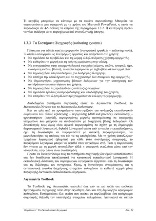 Τι ακριβώς µπορούµε να κάνουµε µε τα πακέτα παρουσίασης; Μπορείτε να
κατασκευάσετε µια εφαρµογή µε τη χρήση του Microsoft PowerPoint, η οποία να
παρουσιάζει σε 4-5 σελίδες το κείµενο της παραγράφου 1.3.2. Η κατάτµηση πρέπει
να γίνει ανάλογα µε το περιεχόµενο από εννοιολογικής άποψης.


1.3.3 Τα Συστήµατα Συγγραφής (authoring systems)

   Πρόκειται για ειδικά πακέτα εφαρµογών (συγγραφικά εργαλεία – authoring tools),
τα οποία λειτουργούν ως πλατφόρµες εργασίας και επιτρέπουν στο χρήστη:
• Να σχεδιάσει το περιβάλλον και τη µορφή αλληλεπίδρασης χρήστη-εφαρµογής.
• Να καθορίσει τη µορφή και τη ροή της εµφάνισης στην οθόνη.
• Να ενσωµατώσει στην εφαρµογή δοµικά στοιχεία (κείµενο, εικόνα, γραφικά, ήχο,
    κινούµενη εικόνα, βίντεο), τα οποία παράγονται µε τη βοήθεια άλλων εργαλείων
• Να δηµιουργήσει υπερσυνδέσµους για διαδροµές πλοήγησης.
• Να επιτύχει την ολοκλήρωση και το συγχρονισµό των στοιχείων της εφαρµογής.
• Να δηµιουργήσει µηχανισµούς βάσεων δεδοµένων για την καταγραφή των
    αντιδράσεων και απαντήσεων του χρήστη.
• Να δηµιουργήσει τις προϋποθέσεις ανάπτυξης σεναρίων.
• Να σχεδιάσει τρόπους ανατροφοδότησης και υποβοήθησης του χρήστη.
• Να επιτρέπει την κλήση άλλων προγραµµάτων σε κελύφη της εφαρµογής.

   ∆ιαδεδοµένα συστήµατα συγγραφής είναι: το Asymmetrix Toolbook, το
Macromedia Director και το Macromedia Authorware.
   Και τα τρία από τα προηγούµενα υποστηρίζουν την ανάπτυξη εκπαιδευτικού
λογισµικού του τύπου: εξάσκησης – εκγύµνασης (drill and practice), εκπαίδευσης -
φροντιστήριου (tutorial), περιορισµένης µορφής προσοµοίωσης σε εφαρµογές
υπερµέσων που µπορούν να συνδυαστούν µε διαχείριση βάσης δεδοµένων. Οι
δυνατότητές τους όµως είναι αρκετά περιορισµένες σε σχέση µε τη δηµιουργία
διερευνητικού λογισµικού, δηλαδή λογισµικού µέσα από το οποίο ο εκπαιδευόµενος
έχει τη δυνατότητα να πειραµατιστεί µε ανοικτή παραµετροποίηση, να
µοντελοποιήσει τις απόψεις του και να τις επαληθεύσει. Με τη χρήση κατάλληλων
τµηµάτων λογισµικού (plug-ins) για κάθε τύπο συστήµατος συγγραφής, το
παραγόµενο λογισµικό µπορεί να εκτεθεί στον παγκόσµιο ιστό. Τότε η παρουσίαση
δεν γίνεται µε τη µορφή ιστοσελίδων αλλά η εφαρµογή εκτελείται µέσα από την
ιστοσελίδα, στην οποία είναι συνδεδεµένη.
   Πρέπει να διευκρινίσουµε πως τα συστήµατα συγγραφής δεν έχουν κατασκευαστεί
και δεν διατίθενται αποκλειστικά για κατασκευή εκπαιδευτικού λογισµικού. Η
εκπαιδευτική διάσταση του παραγόµενου λογισµικού εξαρτάται από τη δυνατότητα
και τις δεξιότητες του συγγραφέα. Όµως, η δυνατότητα ενσωµάτωσης και η
εντυπωσιακή ευκολία διαχείρισης στοιχείων πολυµέσων τα καθιστά ισχυρά µέσα
παραγωγής δικτυακού εκπαιδευτικού λογισµικού.

Asymmetrix Toolbook

  Το Toolbook της Asymmetrix αποτελεί ένα από τα πιο απλά και ευέλικτα
προγράµµατα συγγραφής τόσο στην εκµάθηση όσο και στη δηµιουργία εφαρµογών
πολυµέσων. Ενσωµατώνει όλα εκείνα που πρέπει να περιλαµβάνει ένα πρόγραµµα
συγγραφής δηλαδή την υποστήριξη στοιχείων πολυµέσων. Λειτουργεί σε οπτικό



Κεφάλαιο 1: Το Εκπαιδευτικό Λογισµικό                                      Σελ. 22
 