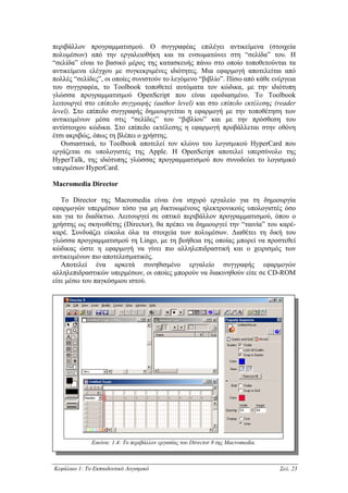 περιβάλλον προγραµµατισµού. Ο συγγραφέας επιλέγει αντικείµενα (στοιχεία
πολυµέσων) από την εργαλειοθήκη και τα ενσωµατώνει στη “σελίδα” του. Η
“σελίδα” είναι το βασικό µέρος της κατασκευής πάνω στο οποίο τοποθετούνται τα
αντικείµενα ελέγχου µε συγκεκριµένες ιδιότητες. Μια εφαρµογή αποτελείται από
πολλές “σελίδες”, οι οποίες συνιστούν το λεγόµενο “βιβλίο”. Πίσω από κάθε ενέργεια
του συγγραφέα, το Toolbook τοποθετεί αυτόµατα τον κώδικα, µε την ιδιότυπη
γλώσσα προγραµµατισµού OpenScript που είναι εφοδιασµένο. To Toolbook
λειτουργεί στο επίπεδο συγγραφής (author level) και στο επίπεδο εκτέλεσης (reader
level). Στο επίπεδο συγγραφής δηµιουργείται η εφαρµογή µε την τοποθέτηση των
αντικειµένων µέσα στις “σελίδες” του “βιβλίου” και µε την πρόσθεση του
αντίστοιχου κώδικα. Στο επίπεδο εκτέλεσης η εφαρµογή προβάλλεται στην οθόνη
έτσι ακριβώς, όπως τη βλέπει ο χρήστης.
   Ουσιαστικά, το Toolbook αποτελεί τον κλώνο του λογισµικού HyperCard που
εργάζεται σε υπολογιστές της Apple. H OpenScript αποτελεί υπερσύνολο της
HyperTalk, της ιδιότυπης γλώσσας προγραµµατισµού που συνοδεύει το λογισµικό
υπερµέσων HyperCard.

Macromedia Director

   Το Director της Macromedia είναι ένα ισχυρό εργαλείο για τη δηµιουργία
εφαρµογών υπερµέσων τόσο για µη δικτυωµένους ηλεκτρονικούς υπολογιστές όσο
και για το διαδίκτυο. Λειτουργεί σε οπτικό περιβάλλον προγραµµατισµού, όπου ο
χρήστης ως σκηνοθέτης (Director), θα πρέπει να δηµιουργεί την “ταινία” του καρέ-
καρέ. Συνδυάζει εύκολα όλα τα στοιχεία των πολυµέσων. ∆ιαθέτει τη δική του
γλώσσα προγραµµατισµού τη Lingo, µε τη βοήθεια της οποίας µπορεί να προστεθεί
κώδικας ώστε η εφαρµογή να γίνει πιο αλληλεπιδραστική και ο χειρισµός των
αντικειµένων πιο αποτελεσµατικός.
   Αποτελεί ένα αρκετά συνηθισµένο εργαλείο συγγραφής εφαρµογών
αλληλεπιδραστικών υπερµέσων, οι οποίες µπορούν να διακινηθούν είτε σε CD-ROM
είτε µέσω του παγκόσµιου ιστού.




              Εικόνα: 1.4: Το περιβάλλον εργασίας του Director 8 της Macromedia.



Κεφάλαιο 1: Το Εκπαιδευτικό Λογισµικό                                              Σελ. 23
 