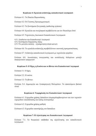 3




          Κεφάλαιο 4: Εργαλεία ανάπτυξης εκπαιδευτικού λογισµικού

Ενότητα 4.1: Τα Πακέτα Παρουσίασης

Ενότητα 4.2: Οι Γλώσσες Προγραµµατισµού

Ενότητα 4.3: Τα Συστήµατα Συγγραφής (authoring systems)

Ενότητα 4.4: Εργαλεία και συγγραφικά περιβάλλοντα για τον Παγκόσµιο Ιστό

Ενότητα 4.5: Τεχνολογίες ∆ικτυακού Εκπαιδευτικού Λογισµικού

4.5.1 ∆ιαδίκτυο και Εκπαιδευτικό Λογισµικό
4.5.2 Συστήµατα διαχείρισης τάξης
4.5.3 Το µοντέλο πελάτη – εξυπηρετητή (client-server)

Ενότητα 4.6: Τα εργαλεία ανάπτυξης περιβαλλόντων εικονικής πραγµατικότητας

Ενότητα 4.7: Ανάπτυξη εκπαιδευτικού λογισµικού µε τεχνολογία ψηφίδων

Ενότητα 4.8: ∆υνατότητες συνεργασίας και ανταλλαγής δεδοµένων µεταξύ
διαφορετικών εφαρµογών


   Κεφάλαιο 5: Ο Ήχος, η Εικόνα και το Βίντεο στο Εκπαιδευτικό Λογισµικό

Ενότητα 5.1: Ο ήχος

Ενότητα 5.2: Η εικόνα

Ενότητα 5.3: Το βίντεο

Ενότητα 5.4: ∆ηµιουργία και Αναπαραγωγή Πολυµέσων: Το απαιτούµενο βασικό
υλικό


           Κεφάλαιο 6: Tεκµηρίωση του Εκπαιδευτικού Λογισµικού

Ενότητα 6.1: Εγχειρίδια χρήσης δασκάλου (συµπεριλαµβανοµένων και των τεχνικών
εγχειριδίων εγκατάστασης και καλής λειτουργίας)

Ενότητα 6.2: Εγχειρίδια χρήσης µαθητή

Ενότητα 6.3: Εγχειρίδια υποστήριξης του δασκάλου


           Κεφάλαιο 7: Η Αξιολόγηση του Εκπαιδευτικού Λογισµικού

Ενότητα 7.1: Το θεωρητικό υπόβαθρο της αξιολόγησης του εκπαιδευτικού
λογισµικού
 