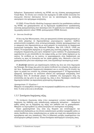 δεδοµένων. Χρησιµοποιεί κωδικούς της HTML και της γλώσσας προγραµµατισµού
Visual Basic. Το σύνολο των εντολών που περιέχεται σε κάθε σελίδα εκτελείται στο
διακοµιστή (Internet Information Server) και τα αποτελέσµατα της εκτέλεσης
επιστρέφουν στο πρόγραµµα αναζήτησης.

   Η VRML (Virtual Reality Modeling Language) αποτελεί ένα τρισδιάστατο ανάλογο
της HTML και χρησιµοποιείται για τη δηµιουργία περιβαλλόντων τρισδιάστατης
εικονικής πραγµατικότητας στον παγκόσµιο ιστό. Η εµφάνιση των ιστοσελίδων αυτής
της µορφής απαιτούν ειδικό VRML φυλλοµετρητή (VRML browser).

   Java και JavaScript

   H Java της Sun Microsystems, είναι µια πραγµατική γλώσσα προγραµµατισµού µε
την οποία µπορούµε να δηµιουργήσουµε µικροεφαρµογές (applets). ∆ιαθέτει
µεταγλωττιστή (compiler), είναι αντικειµενοστραφής γλώσσα προγραµµατισµού και
οι εφαρµογές που δηµιουργούνται µε αυτή µπορούν να εκτελούνται σε διαφορετικά
λειτουργικά συστήµατα, όπως Microsoft Windows, Mac Ο/S, LINUX, UNIX και
Solaris. Η ανεξαρτησία παρέχεται µε τη χρήση µιας εικονικής µηχανής, που συνήθως
ονοµάζεται διερµηνευτής java (java interpreter ή java runtime). Οι µικροεφαρµογές
εµφανίζονται σε µια ιστοσελίδα σε ένα τµήµα αυτής, µε έναν τρόπο παρόµοιο µε τις
εικόνες. Σε αντίθεση µε τις εικόνες, οι µικροεφαρµογές είναι διαδραστικές και
ευέλικτες ως προς τη λειτουργία και τον τρόπο χρήσης τους. Μολονότι η Java δεν
χρησιµοποιείται µόνο στον παγκόσµιο ιστό, είναι περισσότερο ταυτισµένη µε αυτόν.

   Η JavaScript αποτελεί µια παραλλαγµένη έκδοση της Java και είναι δηµιουργία
της Netscape. Θα λέγαµε πως µόνο στο πρώτο συνθετικό του ονόµατός της µοιάζει µε
την Java. Χρησιµοποιεί διερµηνευτή (interpreter) και οι εντολές της Οι εντολές της
έχουν τη µορφή των εντολών της γλώσσας προγραµµατισµού C. Η δηµιουργούµενη
εφαρµογή, προκειµένου να εκτελεστεί απαιτεί ένα πρόγραµµα αναζήτησης στον
Παγκόσµιο Ιστό. Η JavaScript µπορεί να επιδράσει στο περιεχόµενο όλης της
ιστοσελίδας και όχι µόνο σε µια περιοχή της, όπως η Java. Προσφέρει ευκολία στη
δηµιουργία σελίδων για παρουσίαση οργανωµένης πληροφορίας

∆ραστηριότητα 15 / Κεφάλαιο 1
Μπορείτε να αναφερθείτε σύντοµα στα συγγραφικά περιβάλλοντα για τον Παγκόσµιο
Ιστό; Τι είναι η Java και η JavaScript;


1.3.5 Συστήµατα διαχείρισης τάξης

   Τα συστήµατα διαχείρισης τάξης (class management systems) υποστηρίζουν τη
διαχείριση της διάθεσης µιας εκπαιδευτικής εφαρµογής πολυµέσων – υπερµέσων
καθώς επίσης και τη διαχείριση της τάξης των µαθητών που τη χρησιµοποιούν.
Μπορούν να ταξινοµηθούν ως ειδική κατηγορία των συστηµάτων συγγραφής.
   Κύριο χαρακτηριστικό τους είναι πως θεωρούν και αντιστοιχίζουν την
εκπαιδευτική διαδικασία µε ένα σύνολο εκπαιδευτικών µονάδων (assignable units), οι
οποίες διατίθενται στους εκπαιδευόµενους µε τρόπο και σειρά που αποφασίζεται και
περιγράφεται από τους εκπαιδευτές. Όλες οι διδακτικές µονάδες συµπληρώνουν ένα
ολοκληρωµένο µάθηµα (course). Τέτοια συστήµατα υποστηρίζουν λειτουργίες όπως:



Κεφάλαιο 1: Το Εκπαιδευτικό Λογισµικό                                       Σελ. 26
 