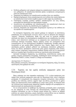 •   Σύνθεση µαθηµάτων από τµήµατα υπάρχοντος εκπαιδευτικού υλικού και διάθεση
    των µαθηµάτων. Η εκπαιδευτική διάσταση πρέπει να βρίσκεται ενσωµατωµένη
    µέσα στο εκπαιδευτικό υλικό.
•   ∆ιαχείριση της διάθεσης των εκπαιδευτικών µονάδων όλων των επιπέδων.
•   Παροχή πληροφοριών στους εκπαιδευόµενους για τη θέση στην οποίαν βρίσκεται
    το εκπαιδευτικό υλικό ή όπου λαµβάνει χώρα το κάθε τµήµα της εκπαίδευσης.
•   Υποστήριξη εγγραφής µεγάλου αριθµού εκπαιδευοµένων για τους οποίους
    καταγράφονται προσωπικά και δηµογραφικά στοιχεία.
•   ∆ιευκόλυνση της πρόσβασης των εκπαιδευοµένων στο εκπαιδευτικό υλικό και
    καταγραφή της πορείας της εκπαίδευσης που λαµβάνουν.
•   Συλλογή, διαχείριση και επεξεργασία πληροφοριών σχετικά µε την επίδοση και
    την πρόοδο των εκπαιδευοµένων.

   Τα συστήµατα διαχείρισης είναι αρκετά χρήσιµα σε ιδρύµατα εξ αποστάσεως
εκπαίδευσης για τη δηµιουργία εικονικών τάξεων ή και σε ιδρύµατα που παρέχουν
“µαζικές” υπηρεσίες εκπαίδευσης. Κάθε ένα από αυτά τα εργαλεία αποδίδει
καλύτερα σαν µέρος του ολοκληρωµένου περιβάλλοντος και εκπαίδευσης στο οποίο
ανήκει, γιατί επικοινωνεί καλύτερα µε τις εφαρµογές που αναπτύσσονται µε το
αντίστοιχο σύστηµα συγγραφής. Μικρές εκδόσεις αυτών των συστηµάτων είναι
ενσωµατωµένες σε ένα ολοκληρωµένο περιβάλλον εκπαίδευσης. Συνήθως απαιτούν
συνεργασία µε µια µεγάλη βάση δεδοµένων (π.χ. Oracle, Ingres κλπ.) για την
υποστήριξη µεγάλου αριθµού µαθητών και προσφοράς πολλαπλών µαθηµάτων.
Εκτός των άλλων, προσφέρουν επικοινωνία µέσω χώρων συζήτησης (chat rooms),
µέσω πινάκων ανάρτησης ανακοινώσεων (bulletin boards) αλλά και σε πραγµατικό
χρόνο µε τη χρήση ήχου ή και βίντεο-εικόνας µε τεχνολογία ροής (streaming).
   ∆ικτυακά συστήµατα διαχείρισης της εκπαίδευσης αναπτύσσονται κυρίως από
µεγάλες εταιρείες συστηµάτων συγγραφής. ∆ιαδεδοµένα τέτοια συστήµατα είναι τα:
Blackboard, WebCT, Centra, Virtual-U, Collegis και Prometheus.

∆ραστηριότητα 16 / Κεφάλαιο 1
Ποιες βασικές λειτουργίες υποστηρίζουν τα συστήµατα διαχείρισης τάξης; Σε ποιους
οργανισµούς είναι χρήσιµα και γιατί;


1.3.6  Τεχνικές για την οµαλή εκτέλεση εφαρµογών µέσω του
Παγκόσµιου Ιστού

   Όπως γράφτηκε και στην παραπάνω παράγραφο 1.3.5, η κύρια παράµετρος που
επιδρά στην εκτέλεση εφαρµογών µέσα από τον Παγκόσµιο Ιστό, είναι η ταχύτητα
µεταφοράς. Η ενσωµάτωση στις εφαρµογές στοιχείων πολυµέσων, όπως µεγάλου
µεγέθους και ανάλυσης εικόνων, αρχείων ήχου και βίντεο, µεγαλώνουν το χρόνο
λήψης και δηµιουργείται έντονο πρόβληµα µε µικρό εύρος ζώνης. Η αναµονή κατά
την εκτέλεση µιας εκπαιδευτικής εφαρµογής σηµαίνει απραξία που µεταφράζεται σε
αποσυντονισµό και αποδιοργάνωση του χρήστη.
   Για να αντιµετωπιστεί το πρόβληµα της ταχύτητας µεταφοράς ώστε η περιήγηση
σε µια εφαρµογή να είναι σύντοµη και αποτελεσµατική, επιβάλλεται η χρήση
στοιχείων πολυµέσων µε όσο το δυνατόν µικρή έκταση (π.χ. εικόνες µε χαµηλή
ανάλυση και µικρές διαστάσεις, µικρές διαστάσεις εικόνας βίντεο και µε συµπίεση
όση απαιτείται προκειµένου να µη µειώνεται αισθητά η ποιότητα).



Κεφάλαιο 1: Το Εκπαιδευτικό Λογισµικό                                     Σελ. 27
 