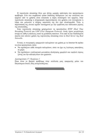 Η τεχνολογία streaming δίνει µια άλλης µορφής απάντηση στο προηγούµενο
πρόβληµα. Ενώ στο συµβατικό τρόπο διάδοσης δεδοµένων για την εκτέλεση του
αρχείου από το χρήστη είναι αναγκαία η λήψη ολόκληρου του αρχείου, στην
τεχνολογία streaming η πληροφορία παρουσιάζεται στο χρήστη ενώ συνεχίζεται η
λήψη και µολονότι η πλήρης αποστολή της δεν έχει ολοκληρωθεί. Έτσι, η
παρουσίασή της γίνεται σχεδόν ταυτόχρονα µε την εµφάνιση του υπόλοιπου µέρους
της ιστοσελίδας.
   Στην τεχνολογία streaming χρησιµεύουν τα πρωτόκολλα RTSP (Real Time
Streaming Protocol) και UDP (User Datagram Protocol). Αυτά, έχουν µεγαλύτερη
ανοχή σε λάθη ή απώλειες κατά τη µετάδοση πακέτων. Ένα από τα πιο διαδεδοµένα
πακέτα που κάνουν χρήση της τεχνολογίας streaming είναι το Real Server της Real
Networks.

   Γενικά, οι συγγραφείς εφαρµογών πολυµέσων για χρήση µε το Internet θα πρέπει
να είναι προσεκτικοί, ώστε:
• Να σχεδιάζουν κάθε στοιχείο πολυµέσων, ώστε να έχει τις λιγότερες απαιτήσεις
    σε χώρο.
• Να σχεδιάζουν εναλλακτικά µονοπάτια πλοήγησης χαµηλού και υψηλού εύρους
    ζώνης για την κάλυψη όλων των χρηστών.

∆ραστηριότητα 17 / Κεφάλαιο 1
Ποια είναι το βασικό πρόβληµα στην εκτέλεση µιας εφαρµογής µέσω του
Παγκόσµιου Ιστού; Πώς αντιµετωπίζεται;




Κεφάλαιο 1: Το Εκπαιδευτικό Λογισµικό                                    Σελ. 28
 