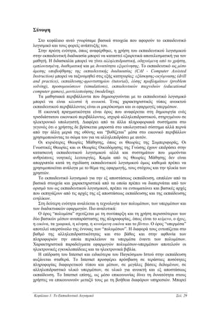 Σύνοψη
   Στο κεφάλαιο αυτό γνωρίσαµε βασικά στοιχεία που αφορούν το εκπαιδευτικό
λογισµικό και τους φορείς ανάπτυξής του.
   Στην πρώτη ενότητα, όπως αναφέρθηκε, η χρήση του εκπαιδευτικού λογισµικού
στην εκπαιδευτική διαδικασία µπορεί να καταστεί εξαιρετικά αποτελεσµατική για τον
µαθητή. Η διδασκαλία µπορεί να γίνει αλληλεπιδραστική, οδηγούµενη από το χρήστη,
εµπλουτισµένη, διαθεµατική και µε δυνατότητα εξερεύνησης. Το εκπαιδευτικό ως µέσο
άµεσης υποβοήθησης της εκπαιδευτικής διαδικασίας (CAI - Computer Assisted
Instruction) µπορεί να ταξινοµηθεί στις εξής κατηγορίες: εξάσκησης-εκγύµνασης (drill
and practice), εκπαίδευσης-φροντιστηρίου (tutorial), λύσης προβληµάτων (problem
solving), προσοµοιώσεων (simulations), εκπαιδευτικών παιχνιδιών (educational
computer games), µοντελοποίησης (modeling).
   Τα µαθησιακά περιβάλλοντα που δηµιουργούνται µε το εκπαιδευτικό λογισµικό
µπορεί να είναι κλειστά ή ανοικτά. Ένας χαρακτηριστικός τύπος ανοικτού
εκπαιδευτικού περιβάλλοντος είναι οι µικρόκοσµοι και οι εφαρµογές υπερµέσων.
   Η εικονική πραγµατικότητα είναι όρος που αναφέρεται στη δηµιουργία ενός
τρισδιάστατου εικονικού περιβάλλοντος, ισχυρά αλληλεπιδραστικού, στηριγµένου σε
ηλεκτρονικό υπολογιστή. ∆ιαφέρει από τα άλλα πληροφοριακά συστήµατα στο
γεγονός ότι ο χρήστης δε βρίσκεται µπροστά στο υπολογιστικό σύστηµα αλλά περνά
από την άλλη µεριά της οθόνης και “βυθίζεται” µέσα στο εικονικό περιβάλλον
χρησιµοποιώντας το σώµα του για να αλληλεπιδράσει µε αυτόν.
   Οι κυριότερες Θεωρίες Μάθησης, όπως οι Θεωρίες της Συµπεριφοράς, Οι
Γνωστικές Θεωρίες και οι Θεωρίες Οικοδόµησης της Γνώσης έχουν επιδράσει στην
κατασκευή εκπαιδευτικού λογισµικού αλλά και συστηµάτων που µιµούνται
ανθρώπινες νοητικές λειτουργίες. Καµία από τις Θεωρίες Μάθησης δεν είναι
απορριπτέα κατά τη σχεδίαση εκπαιδευτικού λογισµικού όµως καθεµιά πρέπει να
χρησιµοποιείται ανάλογα µε το θέµα της εφαρµογής, τους στόχους και την ηλικία των
χρηστών.
   Το εκπαιδευτικό λογισµικό για την εξ αποστάσεως εκπαίδευση, επιπλέον από τα
βασικά στοιχεία και χαρακτηριστικά από τα οποία πρέπει να διαπερνάται από τον
ορισµό του ως εκπαιδευτικού λογισµικού, πρέπει να ενσωµατώνει και βασικές αρχές
που εκπηγάζουν από τις αρχές της εξ αποστάσεως εκπαίδευσης και της εκπαίδευσης
ενηλίκων.
   Στη δεύτερη ενότητα αναλύεται η τεχνολογία των πολυµέσων, των υπερµέσων και
των διαδικτυακών εφαρµογών. Πιο αναλυτικά:
   Ο όρος “πολυµέσα” σχετίζεται µε τη συνύπαρξη και τη χρήση περισσότερων των
δύο βασικών µέσων αναπαράστασης της πληροφορίας, όπως είναι το κείµενο, ο ήχος,
η εικόνα, τα γραφικά, η κίνηση, η κινούµενη εικόνα και το βίντεο. Ο όρος “υπερµέσα”
αποτελεί υπερσύνολο της έννοιας των “πολυµέσων”. Η διαφορά τους εντοπίζεται στο
βαθµό της αλληλεπιδραστικότητας και στο βάθος και στην αφθονία των
πληροφοριών την οποία περικλείουν τα υπερµέσα έναντι των πολυµέσων.
Χαρακτηριστικά παραδείγµατα εφαρµογών πολυµέσων-υπερµέσων αποτελούν οι
ηλεκτρονικές εγκυκλοπαίδειες και τα ηλεκτρονικά βιβλία.
   Η επίδραση του Internet και ειδικότερα του Παγκόσµιου Ιστού στην εκπαίδευση
αυξάνεται σταθερά. Το Internet προσφέρει πρόσβαση σε τεράστιες ποσότητες
πληροφορίας διαφορετικού τύπου και µέσων, σε µεγάλες βάσεις δεδοµένων, σε
αλληλεπιδραστικό υλικό υπερµέσων, σε υλικό για ανοικτή και εξ αποστάσεως
εκπαίδευση. Το Internet επίσης, ως µέσο επικοινωνίας δίνει τη δυνατότητα στους
χρήστες να επικοινωνούν µεταξύ τους µε τη βοήθεια διαφόρων υπηρεσιών. Μπορεί


Κεφάλαιο 1: Το Εκπαιδευτικό Λογισµικό                                         Σελ. 29
 