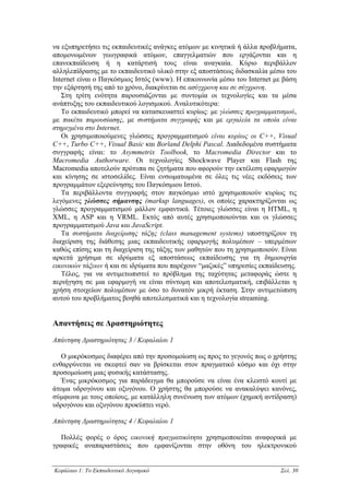 να εξυπηρετήσει τις εκπαιδευτικές ανάγκες ατόµων µε κινητικά ή άλλα προβλήµατα,
αποµονωµένων γεωγραφικά ατόµων, επαγγελµατιών που εργάζονται και η
επανεκπαίδευση ή η κατάρτισή τους είναι αναγκαία. Κύριο περιβάλλον
αλληλεπίδρασης µε το εκπαιδευτικό υλικό στην εξ αποστάσεως διδασκαλία µέσω του
Internet είναι ο Παγκόσµιος Ιστός (www). Η επικοινωνία µέσω του Internet µε βάση
την εξάρτησή της από το χρόνο, διακρίνεται σε ασύγχρονη και σε σύγχρονη.
   Στη τρίτη ενότητα παρουσιάζονται µε συντοµία οι τεχνολογίες και τα µέσα
ανάπτυξης του εκπαιδευτικού λογισµικού. Αναλυτικότερα:
   Το εκπαιδευτικό µπορεί να κατασκευαστεί κυρίως: µε γλώσσες προγραµµατισµού,
µε πακέτα παρουσίασης, µε συστήµατα συγγραφής και µε εργαλεία τα οποία είναι
στηριγµένα στο Internet.
   Οι χρησιµοποιούµενες γλώσσες προγραµµατισµού είναι κυρίως οι C++, Visual
C++, Turbo C++, Visual Basic και Borland Delphi Pascal. ∆ιαδεδοµένα συστήµατα
συγγραφής είναι: το Asymmetrix Toolbook, το Macromedia Director και το
Macromedia Authorware. Οι τεχνολογίες Shockwave Player και Flash της
Macromedia αποτελούν πρότυπα σε ζητήµατα που αφορούν την εκτέλεση εφαρµογών
και κίνησης σε ιστοσελίδες. Είναι ενσωµατωµένα σε όλες τις νέες εκδόσεις των
προγραµµάτων εξερεύνησης του Παγκόσµιου Ιστού.
   Τα περιβάλλοντα συγγραφής στον παγκόσµιο ιστό χρησιµοποιούν κυρίως τις
λεγόµενες γλώσσες σήµανσης (markup languages), οι οποίες χαρακτηρίζονται ως
γλώσσες προγραµµατισµού µάλλον εµφαντικά. Τέτοιες γλώσσες είναι η HTML, η
XML, η ASP και η VRML. Εκτός από αυτές χρησιµοποιούνται και οι γλώσσες
προγραµµατισµού Java και JavaScript.
   Τα συστήµατα διαχείρισης τάξης (class management systems) υποστηρίζουν τη
διαχείριση της διάθεσης µιας εκπαιδευτικής εφαρµογής πολυµέσων – υπερµέσων
καθώς επίσης και τη διαχείριση της τάξης των µαθητών που τη χρησιµοποιούν. Είναι
αρκετά χρήσιµα σε ιδρύµατα εξ αποστάσεως εκπαίδευσης για τη δηµιουργία
εικονικών τάξεων ή και σε ιδρύµατα που παρέχουν “µαζικές” υπηρεσίες εκπαίδευσης.
   Τέλος, για να αντιµετωπιστεί το πρόβληµα της ταχύτητας µεταφοράς ώστε η
περιήγηση σε µια εφαρµογή να είναι σύντοµη και αποτελεσµατική, επιβάλλεται η
χρήση στοιχείων πολυµέσων µε όσο το δυνατόν µικρή έκταση. Στην αντιµετώπιση
αυτού του προβλήµατος βοηθά αποτελεσµατικά και η τεχνολογία streaming.


Απαντήσεις σε ∆ραστηριότητες
Απάντηση ∆ραστηριότητας 3 / Κεφαλαίου 1

   Ο µικρόκοσµος διαφέρει από την προσοµοίωση ως προς το γεγονός πως ο χρήστης
ενθαρρύνεται να σκεφτεί σαν να βρίσκεται στον πραγµατικό κόσµο και όχι στην
προσοµοίωση µιας φυσικής κατάστασης.
   Ένας µικρόκοσµος για παράδειγµα θα µπορούσε να είναι ένα κλειστό κουτί µε
άτοµα υδρογόνου και οξυγόνου. Ο χρήστης θα µπορούσε να ανακαλύψει κανόνες,
σύµφωνα µε τους οποίους, µε κατάλληλη συνένωση των ατόµων (χηµική αντίδραση)
υδρογόνου και οξυγόνου προκύπτει νερό.

Απάντηση ∆ραστηριότητας 4 / Κεφαλαίου 1

  Πολλές φορές ο όρος εικονική πραγµατικότητα χρησιµοποιείται αναφορικά µε
γραφικές αναπαραστάσεις που εµφανίζονται στην οθόνη του ηλεκτρονικού


Κεφάλαιο 1: Το Εκπαιδευτικό Λογισµικό                                     Σελ. 30
 