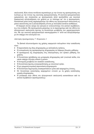 υπολογιστή. Κάτι τέτοιο συνδέεται περισσότερο µε την έννοια της προσοµοίωσης και
λιγότερο µε την έννοια της εικονικής πραγµατικότητας. Η εικονική πραγµατικότητα
εµπερικλείει και υλοποιείται µε προσοµοίωση αλλά προϋποθέτει µια ποιοτικά
διαφορετική αλληλεπίδραση του χρήστη µε το σύστηµα απ’ ότι η προσοµοίωση.
Ουσιαστικά µέσω αυτής παρακάµπτουµε την οθόνη του ηλεκτρονικού υπολογιστή ως
µέσου απεικόνισης και η αλληλεπίδραση γίνεται µε πολλαπλά κανάλια αισθήσεων.
   Η διαφορά γίνεται ακόµα πιο φανερή αν αναλογιστούµε ένα φυσικό περιβάλλον,
π.χ. ένα ενυδρείο. Με προσοµοίωση µπορούµε να το παρατηρούµε από την οθόνη του
ηλεκτρονικού υπολογιστή έχοντας τη δυνατότητα µεταβολής των χαρακτηριστικών
του. Με την εικονική πραγµατικότητα υπεισερχόµαστε σ’ αυτό και αλληλεπιδρούµε
µε ότι υπάρχει στο εσωτερικό του.

Απάντηση ∆ραστηριότητας 7 / Κεφαλαίου 1

    Τα βασικά πλεονεκτήµατα της χρήσης εφαρµογών πολυµέσων στην εκπαίδευση
είναι:
• Η παρουσίαση της ίδιας πληροφορίας µε πολλαπλούς τρόπους.
• Η ενσωµάτωση της προσφερόµενης πληροφορίας σε διάφορες θεωρίες µάθησης.
• Η προσαρµογή της πληροφορίας στις ιδιαιτερότητες του τρόπου µάθησης του
    χρήστη.
• Η δυνατότητα πρόσβασης και µεταφοράς πληροφορίας από γνωστικά πεδία, στα
    οποία υπάρχει έλλειψη ειδικών ή µέσων.
• Η δυναµική µεταβολή του επιπέδου εκπαίδευσης.
• Η δυνατότητα άµεσης ανατροφοδότησης µε ελκυστικό τρόπο.
• Η µη γραµµική-σειριακή παρουσίαση πληροφοριών.
• Η δυνατότητα δηµιουργίας αναπαραστάσεων µέσα από αφηρηµένες έννοιες.
• Ην δυνατότητα κατανόησης αφηρηµένων εννοιών µε τη χρήση κατάλληλης
    µορφής πληροφορίας.
• Η µεταφορά στην οθόνη του ηλεκτρονικού υπολογιστή καταστάσεων από το
    φυσικό περιβάλλον (προσοµοιώσεις).




Κεφάλαιο 1: Το Εκπαιδευτικό Λογισµικό                                     Σελ. 31
 