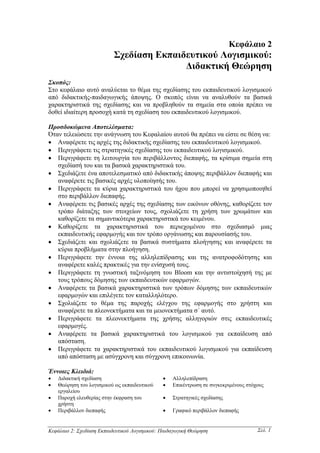 Κεφάλαιο 2
                           Σχεδίαση Εκπαιδευτικού Λογισµικού:
                                          ∆ιδακτική Θεώρηση
Σκοπός:
Στο κεφάλαιο αυτό αναλύεται το θέµα της σχεδίασης του εκπαιδευτικού λογισµικού
από διδακτικής-παιδαγωγικής άποψης. Ο σκοπός είναι να αναλυθούν τα βασικά
χαρακτηριστικά της σχεδίασης και να προβληθούν τα σηµεία στα οποία πρέπει να
δοθεί ιδιαίτερη προσοχή κατά τη σχεδίαση του εκπαιδευτικού λογισµικού.

Προσδοκώµενα Αποτελέσµατα:
Όταν τελειώσετε την ανάγνωση του Κεφαλαίου αυτού θα πρέπει να είστε σε θέση να:
• Αναφέρετε τις αρχές της διδακτικής σχεδίασης του εκπαιδευτικού λογισµικού.
• Περιγράφετε τις στρατηγικές σχεδίασης του εκπαιδευτικού λογισµικού.
• Περιγράφετε τη λειτουργία του περιβάλλοντος διεπαφής, τα κρίσιµα σηµεία στη
   σχεδίασή του και τα βασικά χαρακτηριστικά του.
• Σχεδιάζετε ένα αποτελεσµατικό από διδακτικής άποψης περιβάλλον διεπαφής και
   αναφέρετε τις βασικές αρχές υλοποίησής του.
• Περιγράφετε τα κύρια χαρακτηριστικά του ήχου που µπορεί να χρησιµοποιηθεί
   στο περιβάλλον διεπαφής.
• Αναφέρετε τις βασικές αρχές της σχεδίασης των εικόνων οθόνης, καθορίζετε τον
   τρόπο διάταξης των στοιχείων τους, σχολιάζετε τη χρήση των χρωµάτων και
   καθορίζετε τα σηµαντικότερα χαρακτηριστικά του κειµένου.
• Καθορίζετε τα χαρακτηριστικά του περιεχοµένου στο σχεδιασµό µιας
   εκπαιδευτικής εφαρµογής και τον τρόπο οργάνωσης και παρουσίασής του.
• Σχεδιάζετε και σχολιάζετε τα βασικά συστήµατα πλοήγησης και αναφέρετε τα
   κύρια προβλήµατα στην πλοήγηση.
• Περιγράφετε την έννοια της αλληλεπίδρασης και της ανατροφοδότησης και
   αναφέρετε καλές πρακτικές για την ενίσχυσή τους.
• Περιγράφετε τη γνωστική ταξινόµηση του Bloom και την αντιστοίχησή της µε
   τους τρόπους δόµησης των εκπαιδευτικών εφαρµογών.
• Αναφέρετε τα βασικά χαρακτηριστικά των τρόπων δόµησης των εκπαιδευτικών
   εφαρµογών και επιλέγετε τον καταλληλότερο.
• Σχολιάζετε το θέµα της παροχής ελέγχου της εφαρµογής στο χρήστη και
   αναφέρετε τα πλεονεκτήµατα και τα µειονεκτήµατα σ΄ αυτό.
• Περιγράφετε τα πλεονεκτήµατα της χρήσης αλληγοριών στις εκπαιδευτικές
   εφαρµογές.
• Αναφέρετε τα βασικά χαρακτηριστικά του λογισµικού για εκπαίδευση από
   απόσταση.
• Περιγράφετε τα χαρακτηριστικά του εκπαιδευτικού λογισµικού για εκπαίδευση
   από απόσταση µε ασύγχρονη και σύγχρονη επικοινωνία.

Έννοιες Κλειδιά:
•   ∆ιδακτική σχεδίαση                         •   Αλληλεπίδραση
•   Θεώρηση του λογισµικού ως εκπαιδευτικού    •   Επικέντρωση σε συγκεκριµένους στόχους
    εργαλείου
•   Παροχή ελευθερίας στην έκφραση του         •   Στρατηγικές σχεδίασης
    χρήστη
•   Περιβάλλον διεπαφής                        •   Γραφικό περιβάλλον διεπαφής


Κεφάλαιο 2: Σχεδίαση Εκπαιδευτικού Λογισµικού: Παιδαγωγική Θεώρηση                   Σελ. 1
 